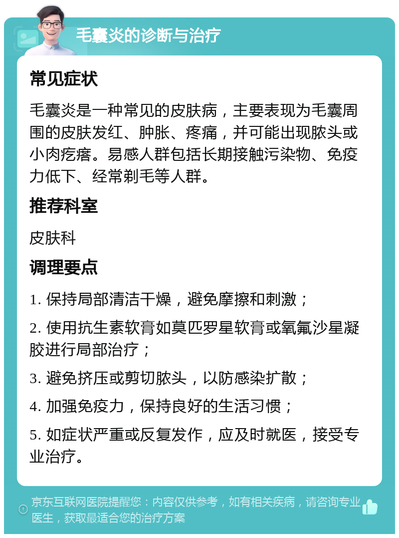 毛囊炎的诊断与治疗 常见症状 毛囊炎是一种常见的皮肤病，主要表现为毛囊周围的皮肤发红、肿胀、疼痛，并可能出现脓头或小肉疙瘩。易感人群包括长期接触污染物、免疫力低下、经常剃毛等人群。 推荐科室 皮肤科 调理要点 1. 保持局部清洁干燥，避免摩擦和刺激； 2. 使用抗生素软膏如莫匹罗星软膏或氧氟沙星凝胶进行局部治疗； 3. 避免挤压或剪切脓头，以防感染扩散； 4. 加强免疫力，保持良好的生活习惯； 5. 如症状严重或反复发作，应及时就医，接受专业治疗。