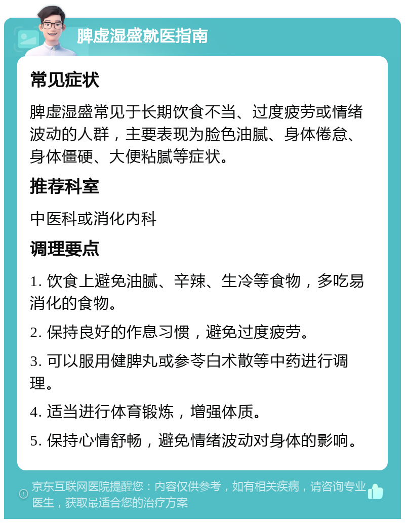 脾虚湿盛就医指南 常见症状 脾虚湿盛常见于长期饮食不当、过度疲劳或情绪波动的人群，主要表现为脸色油腻、身体倦怠、身体僵硬、大便粘腻等症状。 推荐科室 中医科或消化内科 调理要点 1. 饮食上避免油腻、辛辣、生冷等食物，多吃易消化的食物。 2. 保持良好的作息习惯，避免过度疲劳。 3. 可以服用健脾丸或参苓白术散等中药进行调理。 4. 适当进行体育锻炼，增强体质。 5. 保持心情舒畅，避免情绪波动对身体的影响。