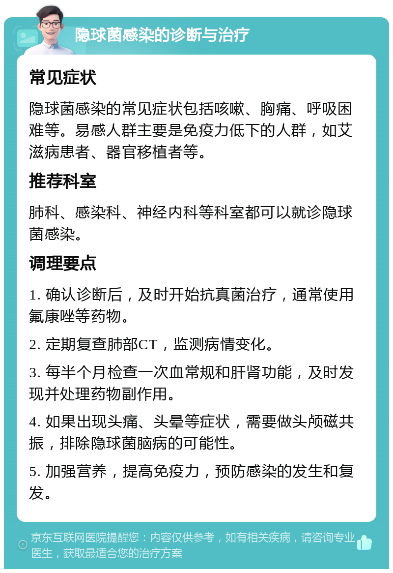 隐球菌感染的诊断与治疗 常见症状 隐球菌感染的常见症状包括咳嗽、胸痛、呼吸困难等。易感人群主要是免疫力低下的人群，如艾滋病患者、器官移植者等。 推荐科室 肺科、感染科、神经内科等科室都可以就诊隐球菌感染。 调理要点 1. 确认诊断后，及时开始抗真菌治疗，通常使用氟康唑等药物。 2. 定期复查肺部CT，监测病情变化。 3. 每半个月检查一次血常规和肝肾功能，及时发现并处理药物副作用。 4. 如果出现头痛、头晕等症状，需要做头颅磁共振，排除隐球菌脑病的可能性。 5. 加强营养，提高免疫力，预防感染的发生和复发。