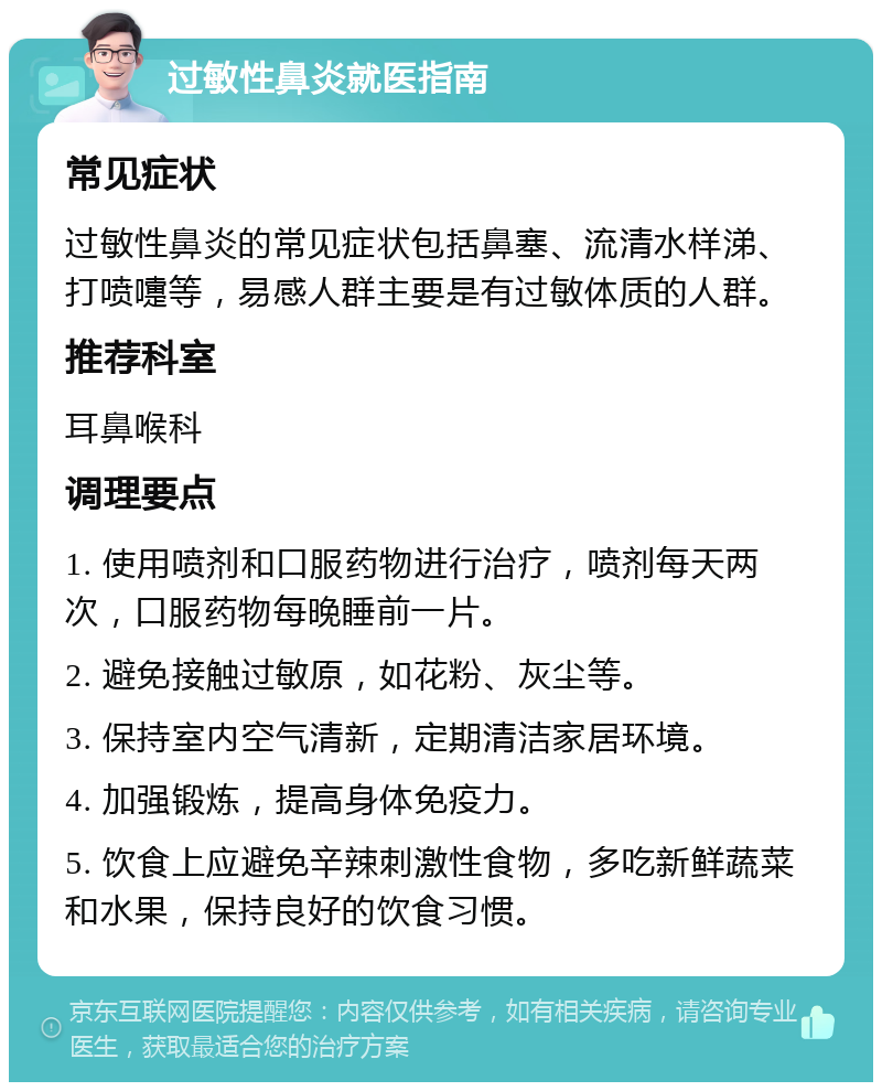 过敏性鼻炎就医指南 常见症状 过敏性鼻炎的常见症状包括鼻塞、流清水样涕、打喷嚏等，易感人群主要是有过敏体质的人群。 推荐科室 耳鼻喉科 调理要点 1. 使用喷剂和口服药物进行治疗，喷剂每天两次，口服药物每晚睡前一片。 2. 避免接触过敏原，如花粉、灰尘等。 3. 保持室内空气清新，定期清洁家居环境。 4. 加强锻炼，提高身体免疫力。 5. 饮食上应避免辛辣刺激性食物，多吃新鲜蔬菜和水果，保持良好的饮食习惯。