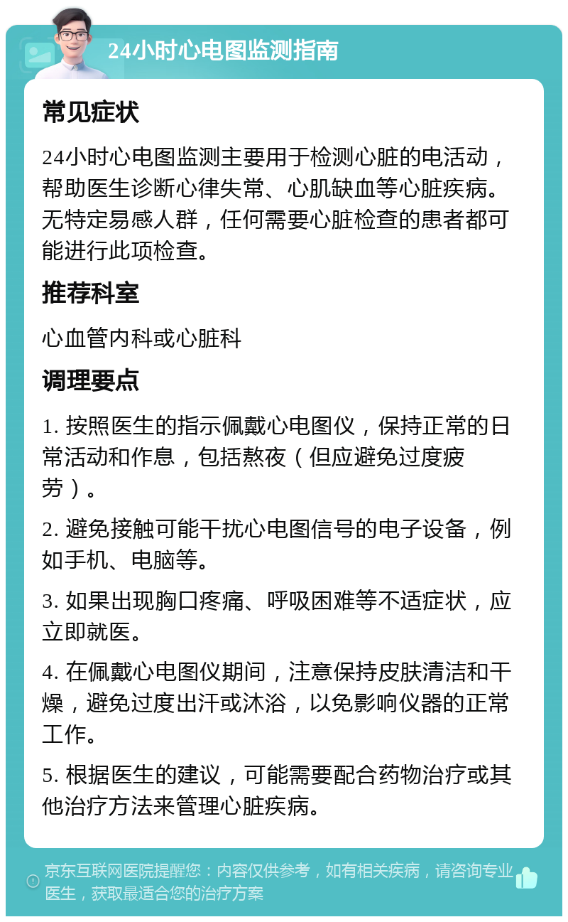 24小时心电图监测指南 常见症状 24小时心电图监测主要用于检测心脏的电活动，帮助医生诊断心律失常、心肌缺血等心脏疾病。无特定易感人群，任何需要心脏检查的患者都可能进行此项检查。 推荐科室 心血管内科或心脏科 调理要点 1. 按照医生的指示佩戴心电图仪，保持正常的日常活动和作息，包括熬夜（但应避免过度疲劳）。 2. 避免接触可能干扰心电图信号的电子设备，例如手机、电脑等。 3. 如果出现胸口疼痛、呼吸困难等不适症状，应立即就医。 4. 在佩戴心电图仪期间，注意保持皮肤清洁和干燥，避免过度出汗或沐浴，以免影响仪器的正常工作。 5. 根据医生的建议，可能需要配合药物治疗或其他治疗方法来管理心脏疾病。