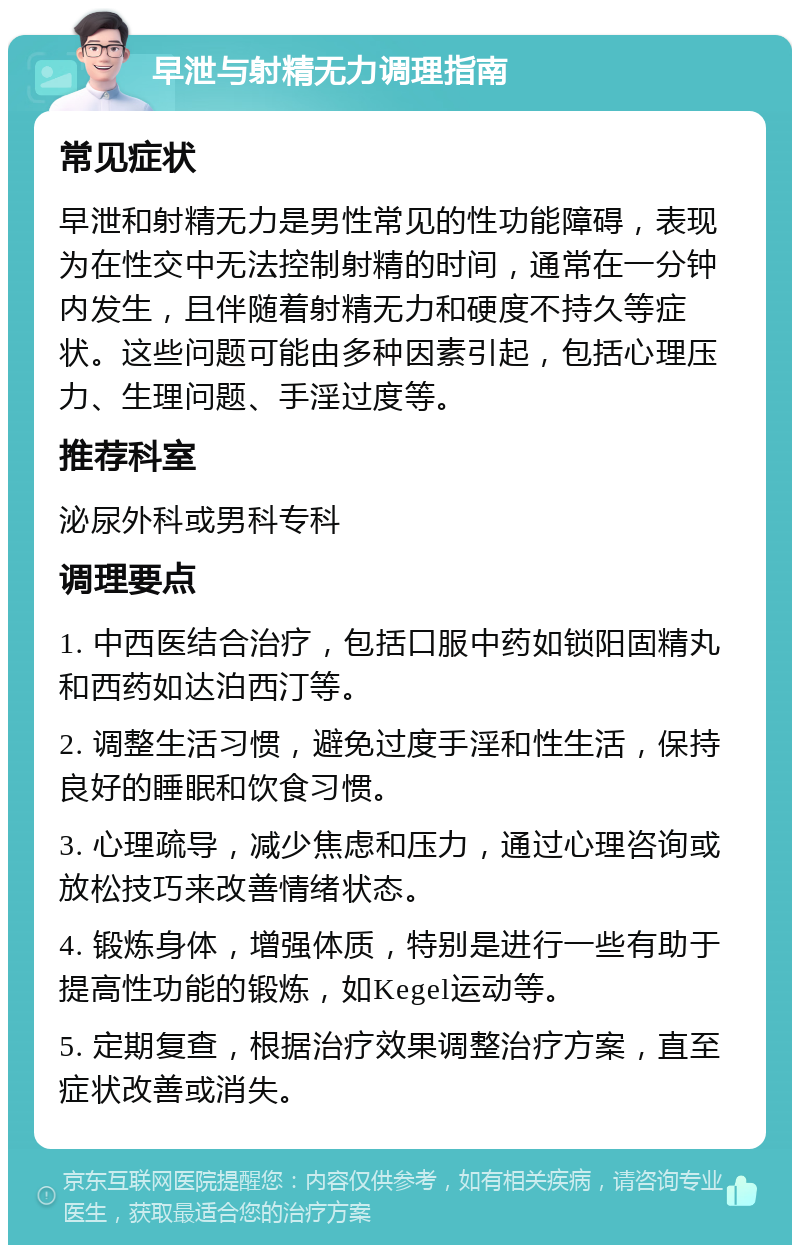 早泄与射精无力调理指南 常见症状 早泄和射精无力是男性常见的性功能障碍，表现为在性交中无法控制射精的时间，通常在一分钟内发生，且伴随着射精无力和硬度不持久等症状。这些问题可能由多种因素引起，包括心理压力、生理问题、手淫过度等。 推荐科室 泌尿外科或男科专科 调理要点 1. 中西医结合治疗，包括口服中药如锁阳固精丸和西药如达泊西汀等。 2. 调整生活习惯，避免过度手淫和性生活，保持良好的睡眠和饮食习惯。 3. 心理疏导，减少焦虑和压力，通过心理咨询或放松技巧来改善情绪状态。 4. 锻炼身体，增强体质，特别是进行一些有助于提高性功能的锻炼，如Kegel运动等。 5. 定期复查，根据治疗效果调整治疗方案，直至症状改善或消失。