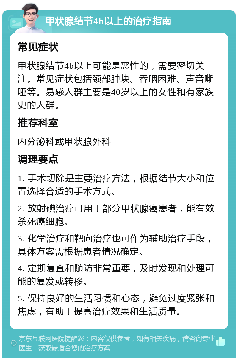 甲状腺结节4b以上的治疗指南 常见症状 甲状腺结节4b以上可能是恶性的，需要密切关注。常见症状包括颈部肿块、吞咽困难、声音嘶哑等。易感人群主要是40岁以上的女性和有家族史的人群。 推荐科室 内分泌科或甲状腺外科 调理要点 1. 手术切除是主要治疗方法，根据结节大小和位置选择合适的手术方式。 2. 放射碘治疗可用于部分甲状腺癌患者，能有效杀死癌细胞。 3. 化学治疗和靶向治疗也可作为辅助治疗手段，具体方案需根据患者情况确定。 4. 定期复查和随访非常重要，及时发现和处理可能的复发或转移。 5. 保持良好的生活习惯和心态，避免过度紧张和焦虑，有助于提高治疗效果和生活质量。