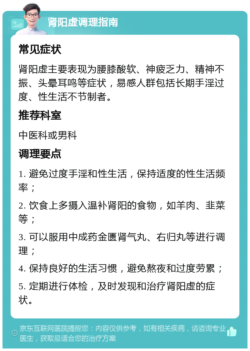 肾阳虚调理指南 常见症状 肾阳虚主要表现为腰膝酸软、神疲乏力、精神不振、头晕耳鸣等症状，易感人群包括长期手淫过度、性生活不节制者。 推荐科室 中医科或男科 调理要点 1. 避免过度手淫和性生活，保持适度的性生活频率； 2. 饮食上多摄入温补肾阳的食物，如羊肉、韭菜等； 3. 可以服用中成药金匮肾气丸、右归丸等进行调理； 4. 保持良好的生活习惯，避免熬夜和过度劳累； 5. 定期进行体检，及时发现和治疗肾阳虚的症状。