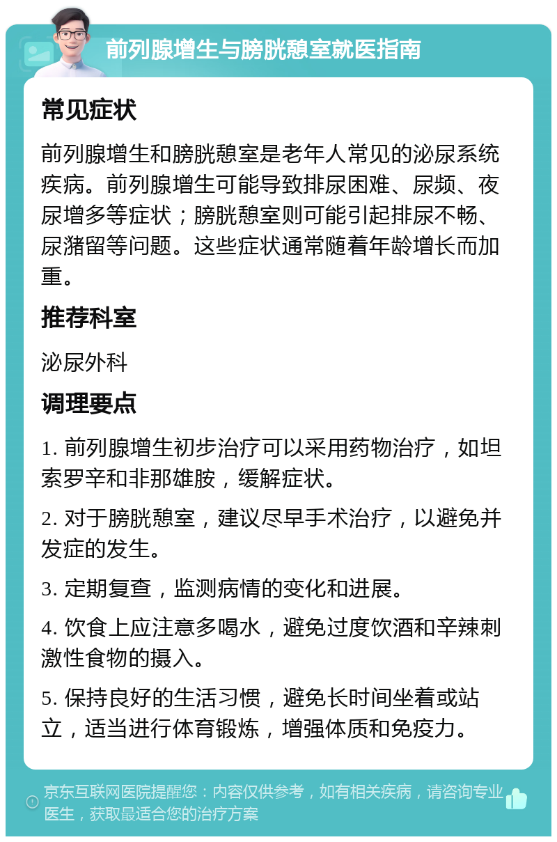 前列腺增生与膀胱憩室就医指南 常见症状 前列腺增生和膀胱憩室是老年人常见的泌尿系统疾病。前列腺增生可能导致排尿困难、尿频、夜尿增多等症状；膀胱憩室则可能引起排尿不畅、尿潴留等问题。这些症状通常随着年龄增长而加重。 推荐科室 泌尿外科 调理要点 1. 前列腺增生初步治疗可以采用药物治疗，如坦索罗辛和非那雄胺，缓解症状。 2. 对于膀胱憩室，建议尽早手术治疗，以避免并发症的发生。 3. 定期复查，监测病情的变化和进展。 4. 饮食上应注意多喝水，避免过度饮酒和辛辣刺激性食物的摄入。 5. 保持良好的生活习惯，避免长时间坐着或站立，适当进行体育锻炼，增强体质和免疫力。