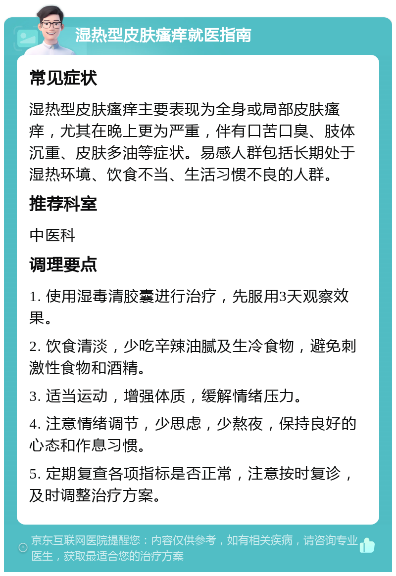 湿热型皮肤瘙痒就医指南 常见症状 湿热型皮肤瘙痒主要表现为全身或局部皮肤瘙痒，尤其在晚上更为严重，伴有口苦口臭、肢体沉重、皮肤多油等症状。易感人群包括长期处于湿热环境、饮食不当、生活习惯不良的人群。 推荐科室 中医科 调理要点 1. 使用湿毒清胶囊进行治疗，先服用3天观察效果。 2. 饮食清淡，少吃辛辣油腻及生冷食物，避免刺激性食物和酒精。 3. 适当运动，增强体质，缓解情绪压力。 4. 注意情绪调节，少思虑，少熬夜，保持良好的心态和作息习惯。 5. 定期复查各项指标是否正常，注意按时复诊，及时调整治疗方案。