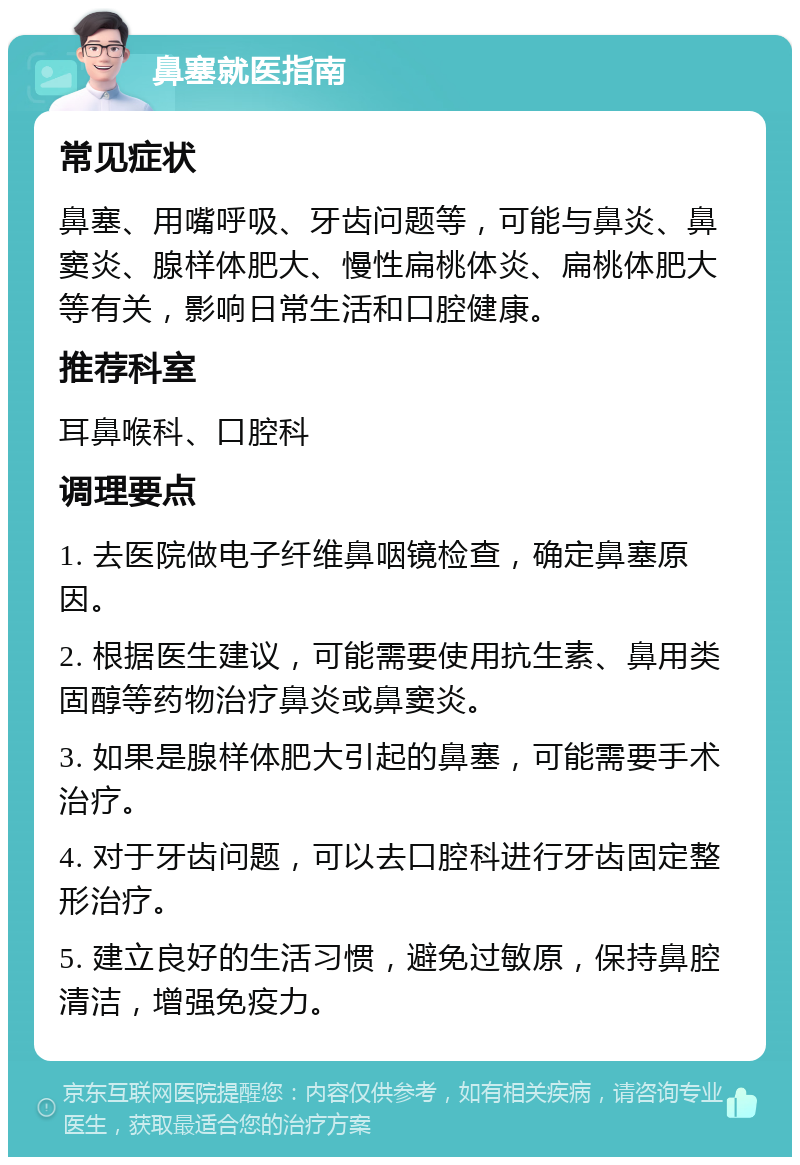 鼻塞就医指南 常见症状 鼻塞、用嘴呼吸、牙齿问题等，可能与鼻炎、鼻窦炎、腺样体肥大、慢性扁桃体炎、扁桃体肥大等有关，影响日常生活和口腔健康。 推荐科室 耳鼻喉科、口腔科 调理要点 1. 去医院做电子纤维鼻咽镜检查，确定鼻塞原因。 2. 根据医生建议，可能需要使用抗生素、鼻用类固醇等药物治疗鼻炎或鼻窦炎。 3. 如果是腺样体肥大引起的鼻塞，可能需要手术治疗。 4. 对于牙齿问题，可以去口腔科进行牙齿固定整形治疗。 5. 建立良好的生活习惯，避免过敏原，保持鼻腔清洁，增强免疫力。