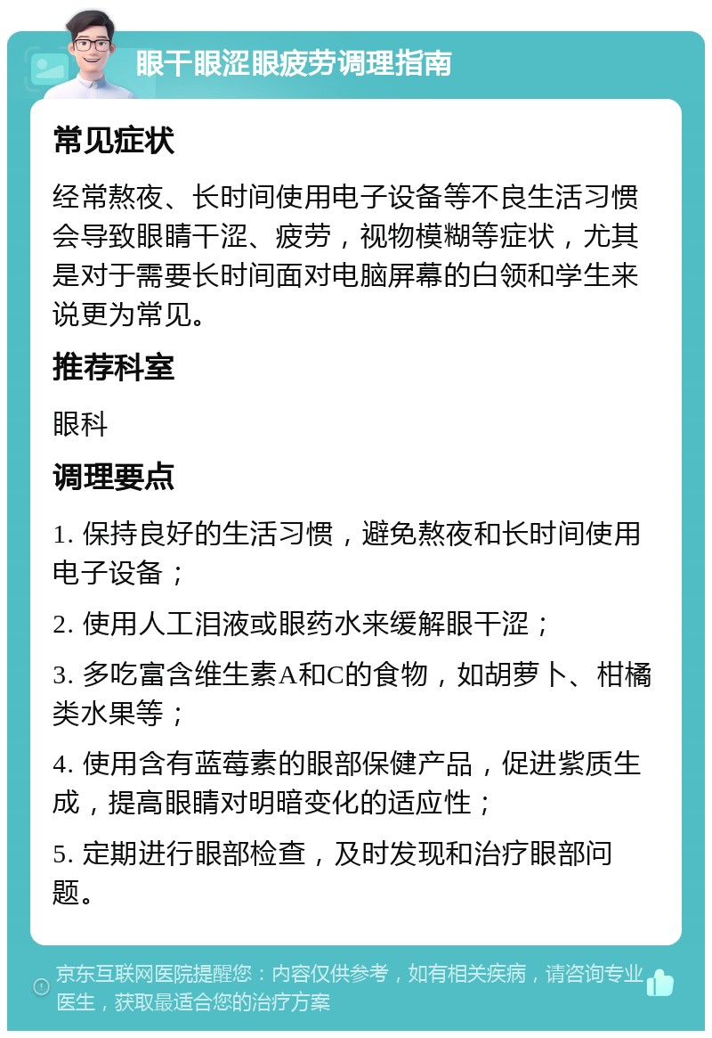 眼干眼涩眼疲劳调理指南 常见症状 经常熬夜、长时间使用电子设备等不良生活习惯会导致眼睛干涩、疲劳，视物模糊等症状，尤其是对于需要长时间面对电脑屏幕的白领和学生来说更为常见。 推荐科室 眼科 调理要点 1. 保持良好的生活习惯，避免熬夜和长时间使用电子设备； 2. 使用人工泪液或眼药水来缓解眼干涩； 3. 多吃富含维生素A和C的食物，如胡萝卜、柑橘类水果等； 4. 使用含有蓝莓素的眼部保健产品，促进紫质生成，提高眼睛对明暗变化的适应性； 5. 定期进行眼部检查，及时发现和治疗眼部问题。