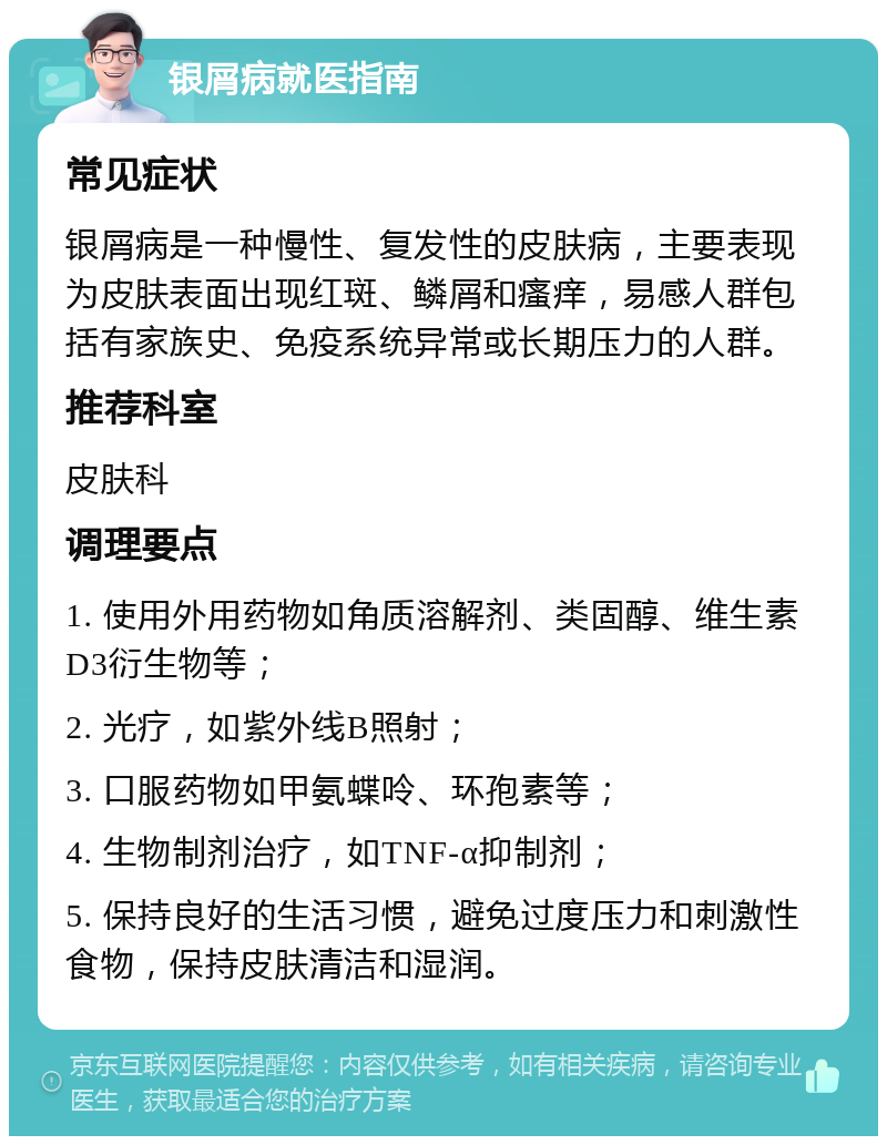 银屑病就医指南 常见症状 银屑病是一种慢性、复发性的皮肤病，主要表现为皮肤表面出现红斑、鳞屑和瘙痒，易感人群包括有家族史、免疫系统异常或长期压力的人群。 推荐科室 皮肤科 调理要点 1. 使用外用药物如角质溶解剂、类固醇、维生素D3衍生物等； 2. 光疗，如紫外线B照射； 3. 口服药物如甲氨蝶呤、环孢素等； 4. 生物制剂治疗，如TNF-α抑制剂； 5. 保持良好的生活习惯，避免过度压力和刺激性食物，保持皮肤清洁和湿润。