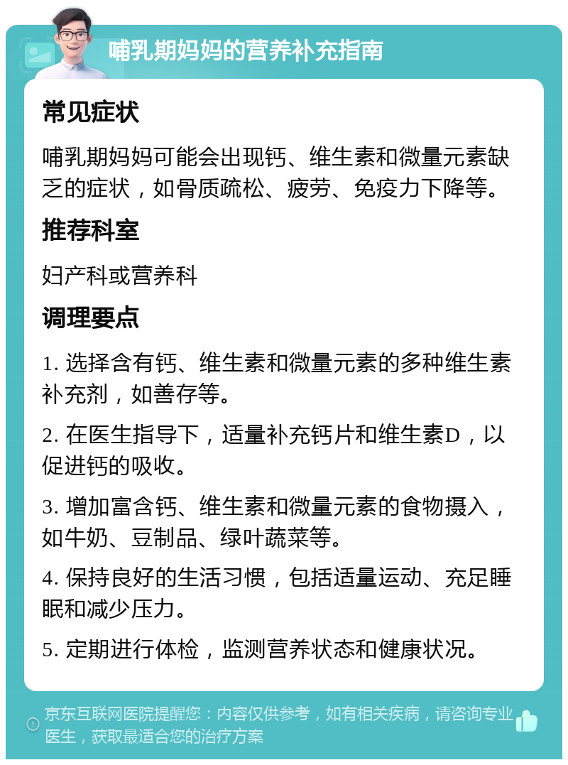 哺乳期妈妈的营养补充指南 常见症状 哺乳期妈妈可能会出现钙、维生素和微量元素缺乏的症状，如骨质疏松、疲劳、免疫力下降等。 推荐科室 妇产科或营养科 调理要点 1. 选择含有钙、维生素和微量元素的多种维生素补充剂，如善存等。 2. 在医生指导下，适量补充钙片和维生素D，以促进钙的吸收。 3. 增加富含钙、维生素和微量元素的食物摄入，如牛奶、豆制品、绿叶蔬菜等。 4. 保持良好的生活习惯，包括适量运动、充足睡眠和减少压力。 5. 定期进行体检，监测营养状态和健康状况。