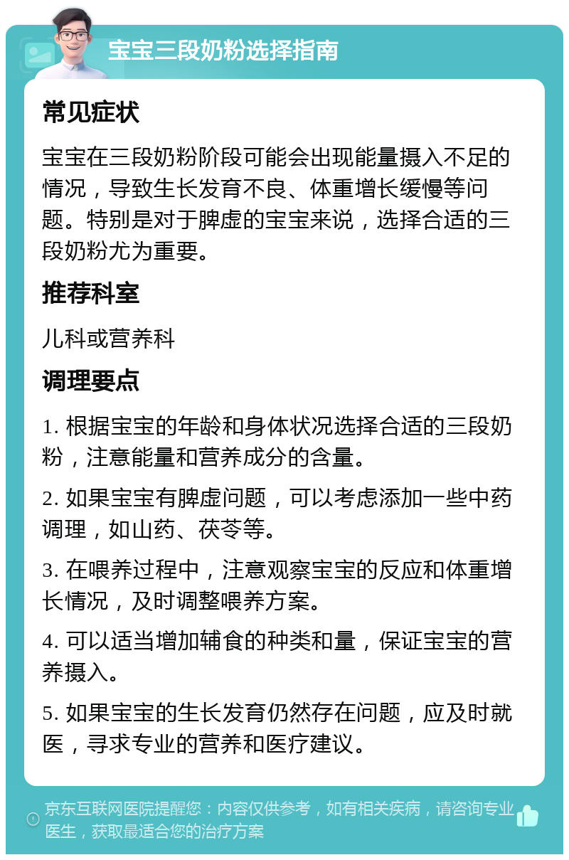 宝宝三段奶粉选择指南 常见症状 宝宝在三段奶粉阶段可能会出现能量摄入不足的情况，导致生长发育不良、体重增长缓慢等问题。特别是对于脾虚的宝宝来说，选择合适的三段奶粉尤为重要。 推荐科室 儿科或营养科 调理要点 1. 根据宝宝的年龄和身体状况选择合适的三段奶粉，注意能量和营养成分的含量。 2. 如果宝宝有脾虚问题，可以考虑添加一些中药调理，如山药、茯苓等。 3. 在喂养过程中，注意观察宝宝的反应和体重增长情况，及时调整喂养方案。 4. 可以适当增加辅食的种类和量，保证宝宝的营养摄入。 5. 如果宝宝的生长发育仍然存在问题，应及时就医，寻求专业的营养和医疗建议。