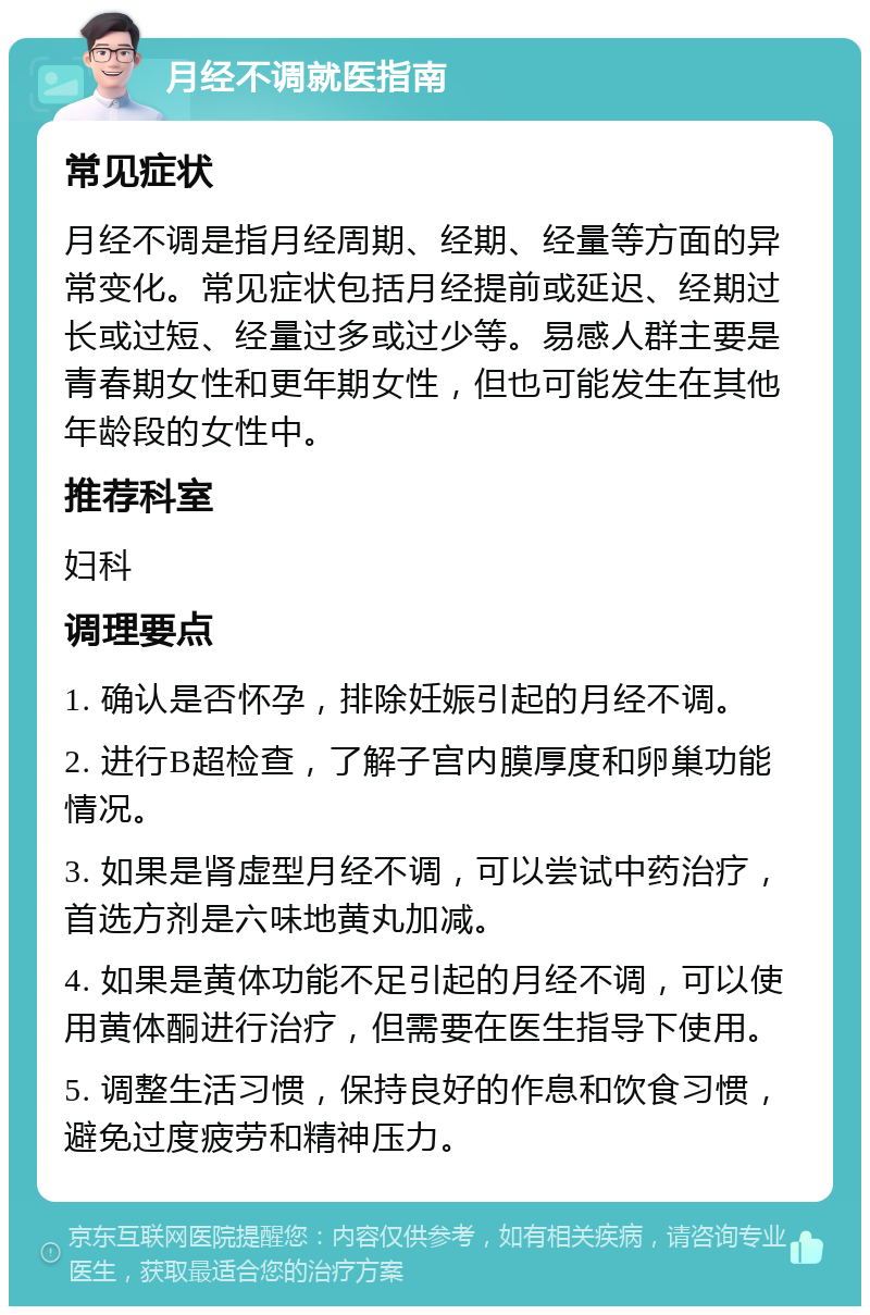 月经不调就医指南 常见症状 月经不调是指月经周期、经期、经量等方面的异常变化。常见症状包括月经提前或延迟、经期过长或过短、经量过多或过少等。易感人群主要是青春期女性和更年期女性，但也可能发生在其他年龄段的女性中。 推荐科室 妇科 调理要点 1. 确认是否怀孕，排除妊娠引起的月经不调。 2. 进行B超检查，了解子宫内膜厚度和卵巢功能情况。 3. 如果是肾虚型月经不调，可以尝试中药治疗，首选方剂是六味地黄丸加减。 4. 如果是黄体功能不足引起的月经不调，可以使用黄体酮进行治疗，但需要在医生指导下使用。 5. 调整生活习惯，保持良好的作息和饮食习惯，避免过度疲劳和精神压力。