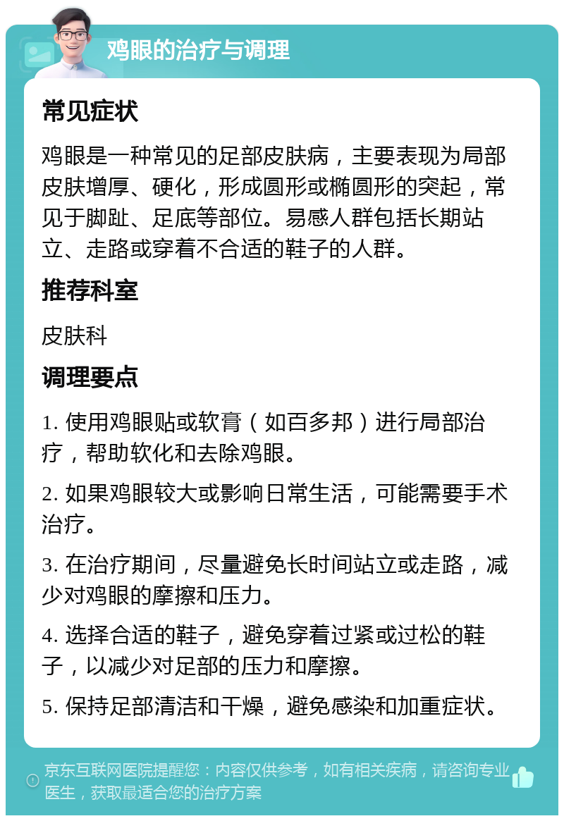 鸡眼的治疗与调理 常见症状 鸡眼是一种常见的足部皮肤病，主要表现为局部皮肤增厚、硬化，形成圆形或椭圆形的突起，常见于脚趾、足底等部位。易感人群包括长期站立、走路或穿着不合适的鞋子的人群。 推荐科室 皮肤科 调理要点 1. 使用鸡眼贴或软膏（如百多邦）进行局部治疗，帮助软化和去除鸡眼。 2. 如果鸡眼较大或影响日常生活，可能需要手术治疗。 3. 在治疗期间，尽量避免长时间站立或走路，减少对鸡眼的摩擦和压力。 4. 选择合适的鞋子，避免穿着过紧或过松的鞋子，以减少对足部的压力和摩擦。 5. 保持足部清洁和干燥，避免感染和加重症状。