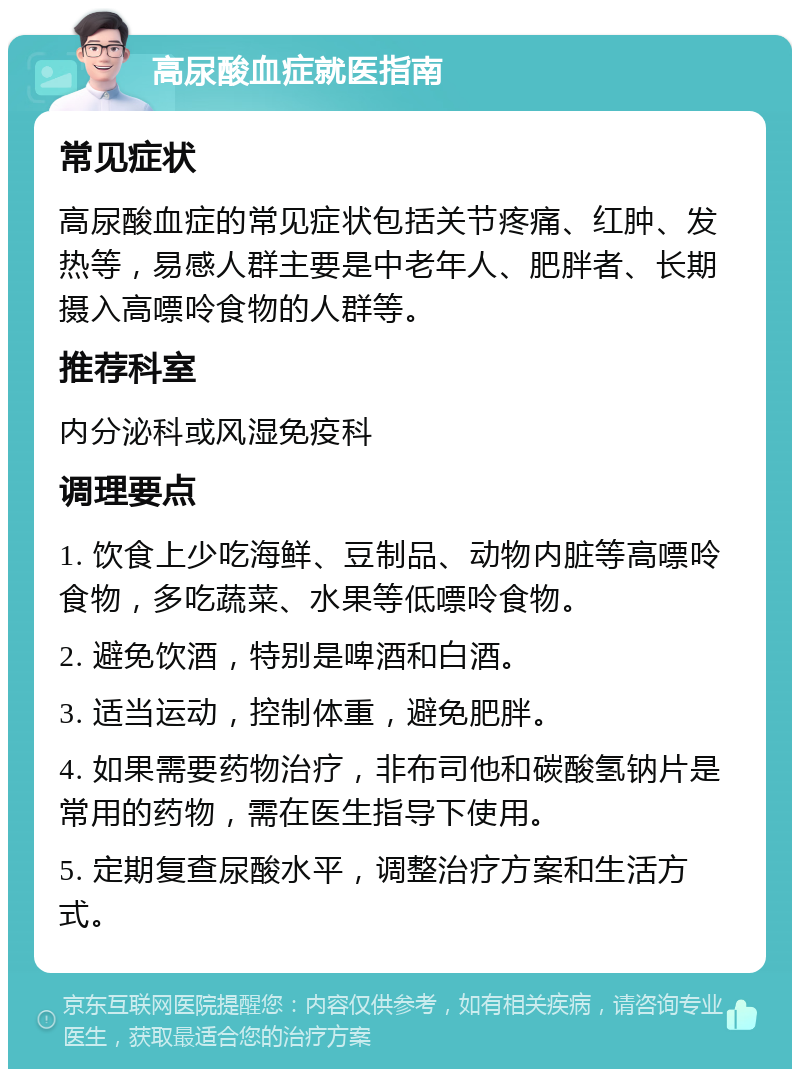 高尿酸血症就医指南 常见症状 高尿酸血症的常见症状包括关节疼痛、红肿、发热等，易感人群主要是中老年人、肥胖者、长期摄入高嘌呤食物的人群等。 推荐科室 内分泌科或风湿免疫科 调理要点 1. 饮食上少吃海鲜、豆制品、动物内脏等高嘌呤食物，多吃蔬菜、水果等低嘌呤食物。 2. 避免饮酒，特别是啤酒和白酒。 3. 适当运动，控制体重，避免肥胖。 4. 如果需要药物治疗，非布司他和碳酸氢钠片是常用的药物，需在医生指导下使用。 5. 定期复查尿酸水平，调整治疗方案和生活方式。