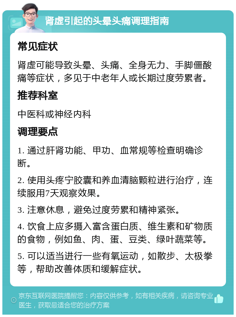 肾虚引起的头晕头痛调理指南 常见症状 肾虚可能导致头晕、头痛、全身无力、手脚僵酸痛等症状，多见于中老年人或长期过度劳累者。 推荐科室 中医科或神经内科 调理要点 1. 通过肝肾功能、甲功、血常规等检查明确诊断。 2. 使用头疼宁胶囊和养血清脑颗粒进行治疗，连续服用7天观察效果。 3. 注意休息，避免过度劳累和精神紧张。 4. 饮食上应多摄入富含蛋白质、维生素和矿物质的食物，例如鱼、肉、蛋、豆类、绿叶蔬菜等。 5. 可以适当进行一些有氧运动，如散步、太极拳等，帮助改善体质和缓解症状。