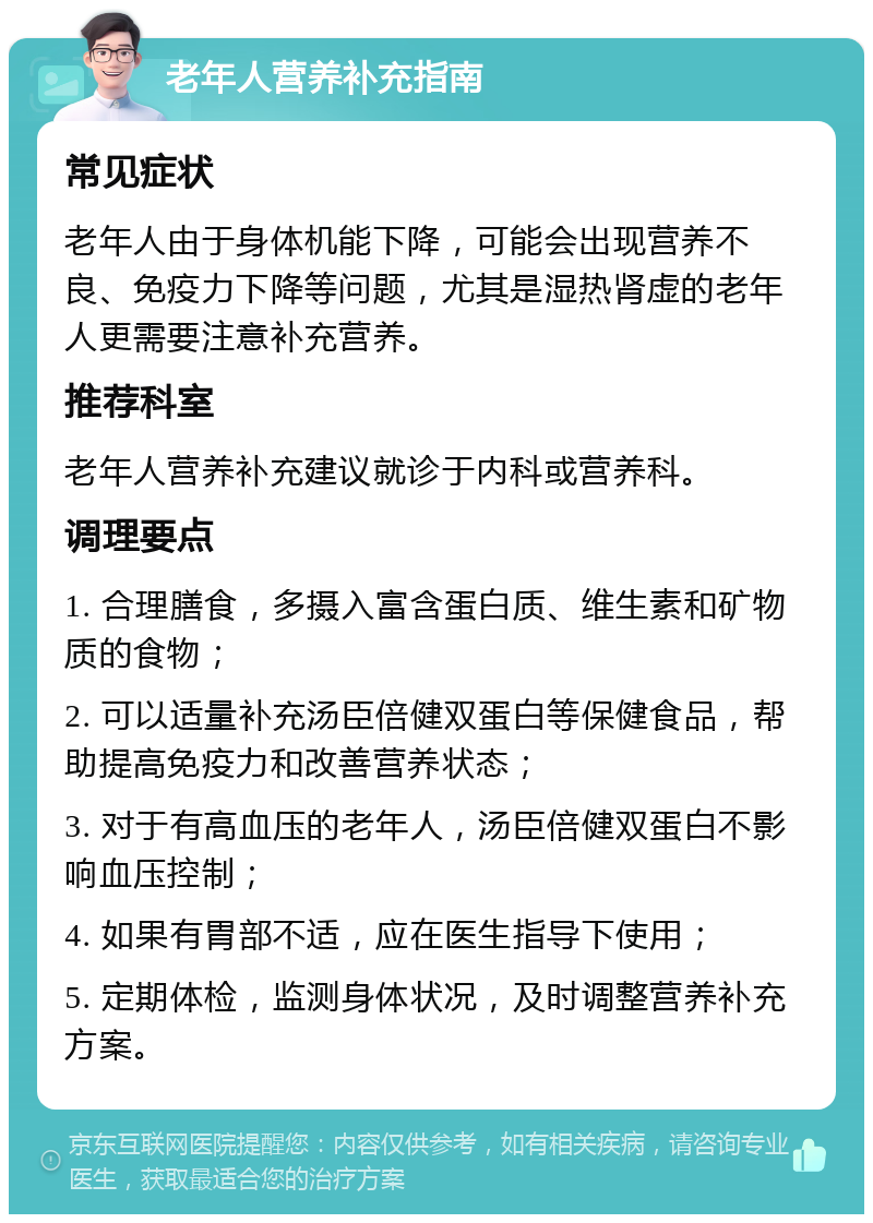 老年人营养补充指南 常见症状 老年人由于身体机能下降，可能会出现营养不良、免疫力下降等问题，尤其是湿热肾虚的老年人更需要注意补充营养。 推荐科室 老年人营养补充建议就诊于内科或营养科。 调理要点 1. 合理膳食，多摄入富含蛋白质、维生素和矿物质的食物； 2. 可以适量补充汤臣倍健双蛋白等保健食品，帮助提高免疫力和改善营养状态； 3. 对于有高血压的老年人，汤臣倍健双蛋白不影响血压控制； 4. 如果有胃部不适，应在医生指导下使用； 5. 定期体检，监测身体状况，及时调整营养补充方案。