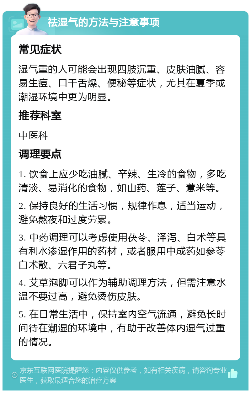 祛湿气的方法与注意事项 常见症状 湿气重的人可能会出现四肢沉重、皮肤油腻、容易生痘、口干舌燥、便秘等症状，尤其在夏季或潮湿环境中更为明显。 推荐科室 中医科 调理要点 1. 饮食上应少吃油腻、辛辣、生冷的食物，多吃清淡、易消化的食物，如山药、莲子、薏米等。 2. 保持良好的生活习惯，规律作息，适当运动，避免熬夜和过度劳累。 3. 中药调理可以考虑使用茯苓、泽泻、白术等具有利水渗湿作用的药材，或者服用中成药如参苓白术散、六君子丸等。 4. 艾草泡脚可以作为辅助调理方法，但需注意水温不要过高，避免烫伤皮肤。 5. 在日常生活中，保持室内空气流通，避免长时间待在潮湿的环境中，有助于改善体内湿气过重的情况。