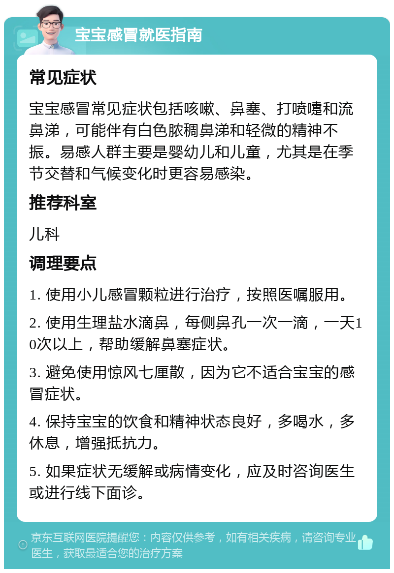 宝宝感冒就医指南 常见症状 宝宝感冒常见症状包括咳嗽、鼻塞、打喷嚏和流鼻涕，可能伴有白色脓稠鼻涕和轻微的精神不振。易感人群主要是婴幼儿和儿童，尤其是在季节交替和气候变化时更容易感染。 推荐科室 儿科 调理要点 1. 使用小儿感冒颗粒进行治疗，按照医嘱服用。 2. 使用生理盐水滴鼻，每侧鼻孔一次一滴，一天10次以上，帮助缓解鼻塞症状。 3. 避免使用惊风七厘散，因为它不适合宝宝的感冒症状。 4. 保持宝宝的饮食和精神状态良好，多喝水，多休息，增强抵抗力。 5. 如果症状无缓解或病情变化，应及时咨询医生或进行线下面诊。