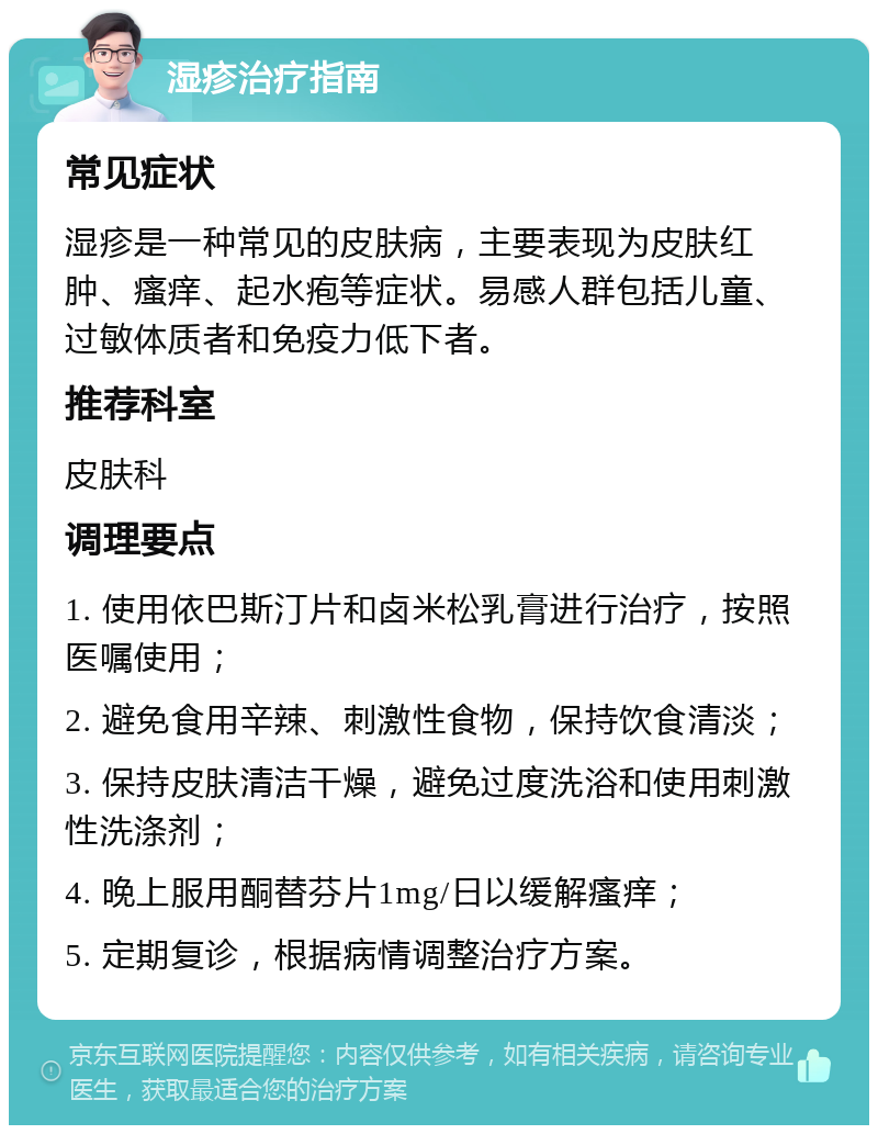 湿疹治疗指南 常见症状 湿疹是一种常见的皮肤病，主要表现为皮肤红肿、瘙痒、起水疱等症状。易感人群包括儿童、过敏体质者和免疫力低下者。 推荐科室 皮肤科 调理要点 1. 使用依巴斯汀片和卤米松乳膏进行治疗，按照医嘱使用； 2. 避免食用辛辣、刺激性食物，保持饮食清淡； 3. 保持皮肤清洁干燥，避免过度洗浴和使用刺激性洗涤剂； 4. 晚上服用酮替芬片1mg/日以缓解瘙痒； 5. 定期复诊，根据病情调整治疗方案。