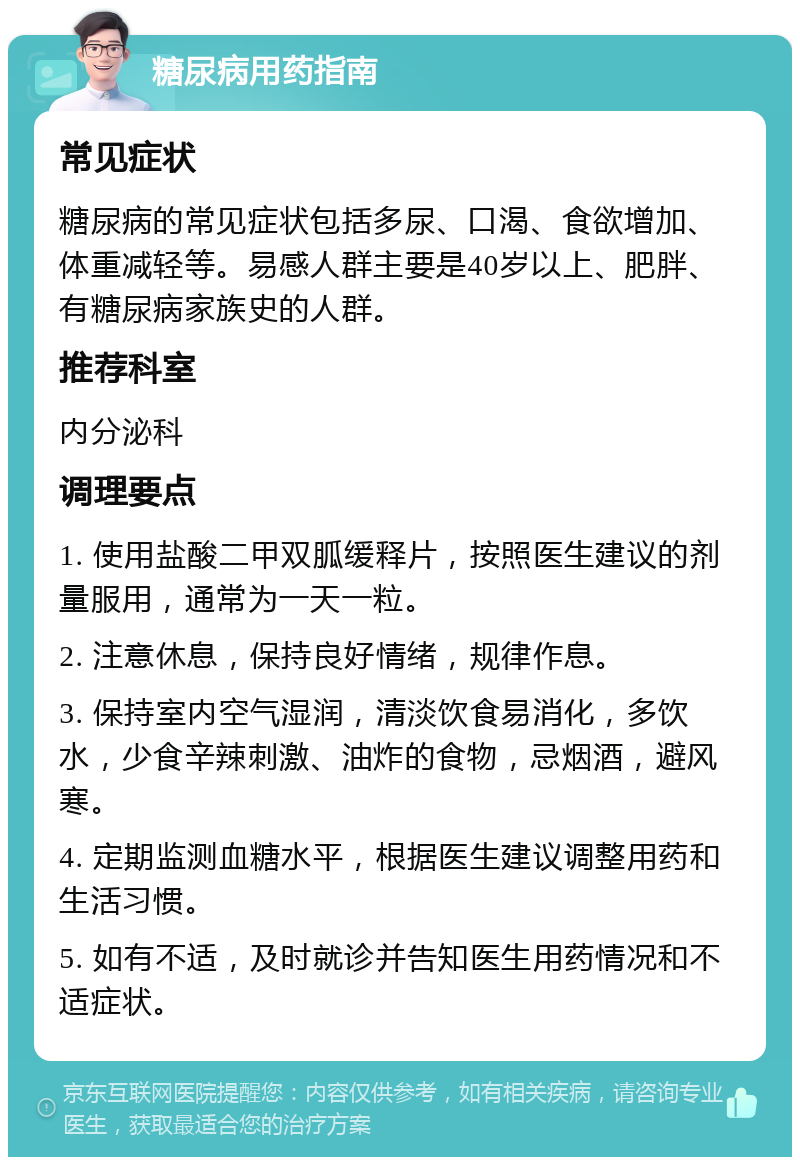 糖尿病用药指南 常见症状 糖尿病的常见症状包括多尿、口渴、食欲增加、体重减轻等。易感人群主要是40岁以上、肥胖、有糖尿病家族史的人群。 推荐科室 内分泌科 调理要点 1. 使用盐酸二甲双胍缓释片，按照医生建议的剂量服用，通常为一天一粒。 2. 注意休息，保持良好情绪，规律作息。 3. 保持室内空气湿润，清淡饮食易消化，多饮水，少食辛辣刺激、油炸的食物，忌烟酒，避风寒。 4. 定期监测血糖水平，根据医生建议调整用药和生活习惯。 5. 如有不适，及时就诊并告知医生用药情况和不适症状。