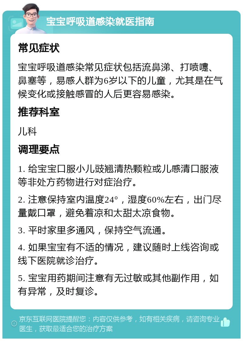 宝宝呼吸道感染就医指南 常见症状 宝宝呼吸道感染常见症状包括流鼻涕、打喷嚏、鼻塞等，易感人群为6岁以下的儿童，尤其是在气候变化或接触感冒的人后更容易感染。 推荐科室 儿科 调理要点 1. 给宝宝口服小儿豉翘清热颗粒或儿感清口服液等非处方药物进行对症治疗。 2. 注意保持室内温度24°，湿度60%左右，出门尽量戴口罩，避免着凉和太甜太凉食物。 3. 平时家里多通风，保持空气流通。 4. 如果宝宝有不适的情况，建议随时上线咨询或线下医院就诊治疗。 5. 宝宝用药期间注意有无过敏或其他副作用，如有异常，及时复诊。