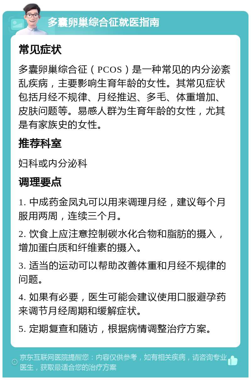 多囊卵巢综合征就医指南 常见症状 多囊卵巢综合征（PCOS）是一种常见的内分泌紊乱疾病，主要影响生育年龄的女性。其常见症状包括月经不规律、月经推迟、多毛、体重增加、皮肤问题等。易感人群为生育年龄的女性，尤其是有家族史的女性。 推荐科室 妇科或内分泌科 调理要点 1. 中成药金凤丸可以用来调理月经，建议每个月服用两周，连续三个月。 2. 饮食上应注意控制碳水化合物和脂肪的摄入，增加蛋白质和纤维素的摄入。 3. 适当的运动可以帮助改善体重和月经不规律的问题。 4. 如果有必要，医生可能会建议使用口服避孕药来调节月经周期和缓解症状。 5. 定期复查和随访，根据病情调整治疗方案。