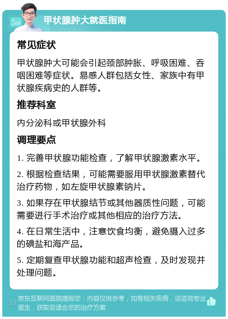 甲状腺肿大就医指南 常见症状 甲状腺肿大可能会引起颈部肿胀、呼吸困难、吞咽困难等症状。易感人群包括女性、家族中有甲状腺疾病史的人群等。 推荐科室 内分泌科或甲状腺外科 调理要点 1. 完善甲状腺功能检查，了解甲状腺激素水平。 2. 根据检查结果，可能需要服用甲状腺激素替代治疗药物，如左旋甲状腺素钠片。 3. 如果存在甲状腺结节或其他器质性问题，可能需要进行手术治疗或其他相应的治疗方法。 4. 在日常生活中，注意饮食均衡，避免摄入过多的碘盐和海产品。 5. 定期复查甲状腺功能和超声检查，及时发现并处理问题。