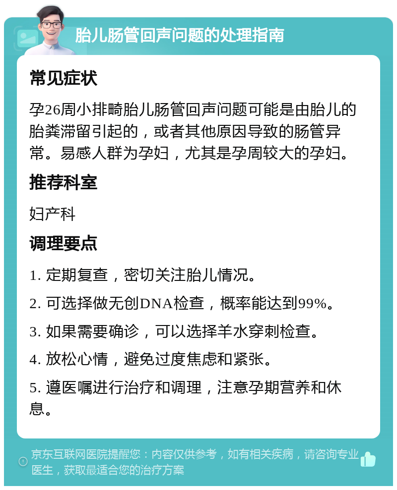 胎儿肠管回声问题的处理指南 常见症状 孕26周小排畸胎儿肠管回声问题可能是由胎儿的胎粪滞留引起的，或者其他原因导致的肠管异常。易感人群为孕妇，尤其是孕周较大的孕妇。 推荐科室 妇产科 调理要点 1. 定期复查，密切关注胎儿情况。 2. 可选择做无创DNA检查，概率能达到99%。 3. 如果需要确诊，可以选择羊水穿刺检查。 4. 放松心情，避免过度焦虑和紧张。 5. 遵医嘱进行治疗和调理，注意孕期营养和休息。