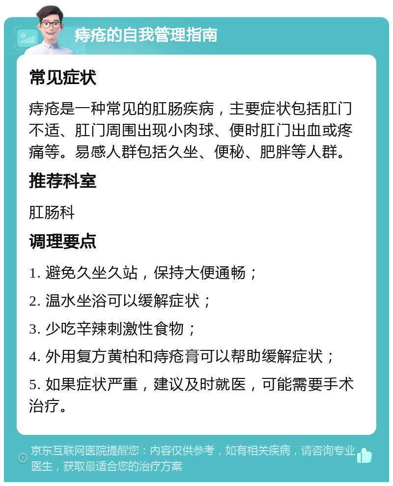 痔疮的自我管理指南 常见症状 痔疮是一种常见的肛肠疾病，主要症状包括肛门不适、肛门周围出现小肉球、便时肛门出血或疼痛等。易感人群包括久坐、便秘、肥胖等人群。 推荐科室 肛肠科 调理要点 1. 避免久坐久站，保持大便通畅； 2. 温水坐浴可以缓解症状； 3. 少吃辛辣刺激性食物； 4. 外用复方黄柏和痔疮膏可以帮助缓解症状； 5. 如果症状严重，建议及时就医，可能需要手术治疗。