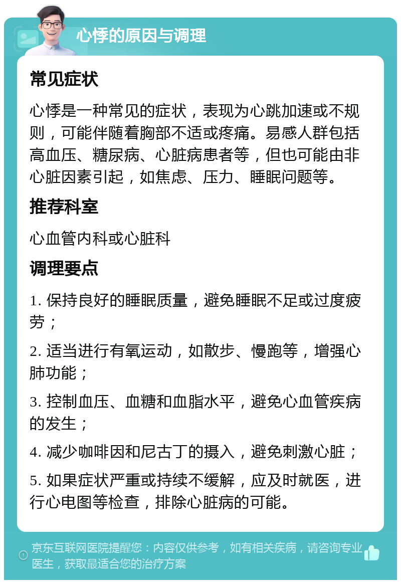 心悸的原因与调理 常见症状 心悸是一种常见的症状，表现为心跳加速或不规则，可能伴随着胸部不适或疼痛。易感人群包括高血压、糖尿病、心脏病患者等，但也可能由非心脏因素引起，如焦虑、压力、睡眠问题等。 推荐科室 心血管内科或心脏科 调理要点 1. 保持良好的睡眠质量，避免睡眠不足或过度疲劳； 2. 适当进行有氧运动，如散步、慢跑等，增强心肺功能； 3. 控制血压、血糖和血脂水平，避免心血管疾病的发生； 4. 减少咖啡因和尼古丁的摄入，避免刺激心脏； 5. 如果症状严重或持续不缓解，应及时就医，进行心电图等检查，排除心脏病的可能。