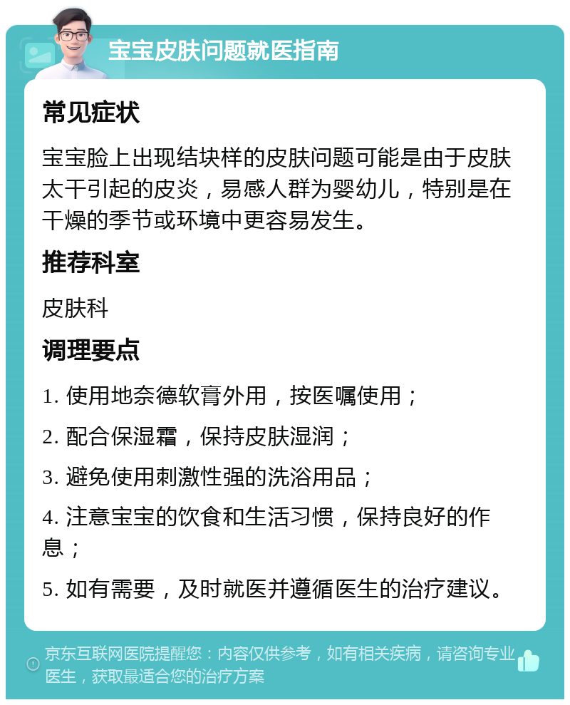 宝宝皮肤问题就医指南 常见症状 宝宝脸上出现结块样的皮肤问题可能是由于皮肤太干引起的皮炎，易感人群为婴幼儿，特别是在干燥的季节或环境中更容易发生。 推荐科室 皮肤科 调理要点 1. 使用地奈德软膏外用，按医嘱使用； 2. 配合保湿霜，保持皮肤湿润； 3. 避免使用刺激性强的洗浴用品； 4. 注意宝宝的饮食和生活习惯，保持良好的作息； 5. 如有需要，及时就医并遵循医生的治疗建议。