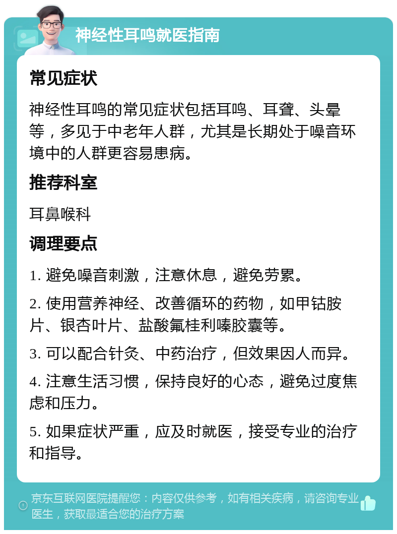 神经性耳鸣就医指南 常见症状 神经性耳鸣的常见症状包括耳鸣、耳聋、头晕等，多见于中老年人群，尤其是长期处于噪音环境中的人群更容易患病。 推荐科室 耳鼻喉科 调理要点 1. 避免噪音刺激，注意休息，避免劳累。 2. 使用营养神经、改善循环的药物，如甲钴胺片、银杏叶片、盐酸氟桂利嗪胶囊等。 3. 可以配合针灸、中药治疗，但效果因人而异。 4. 注意生活习惯，保持良好的心态，避免过度焦虑和压力。 5. 如果症状严重，应及时就医，接受专业的治疗和指导。