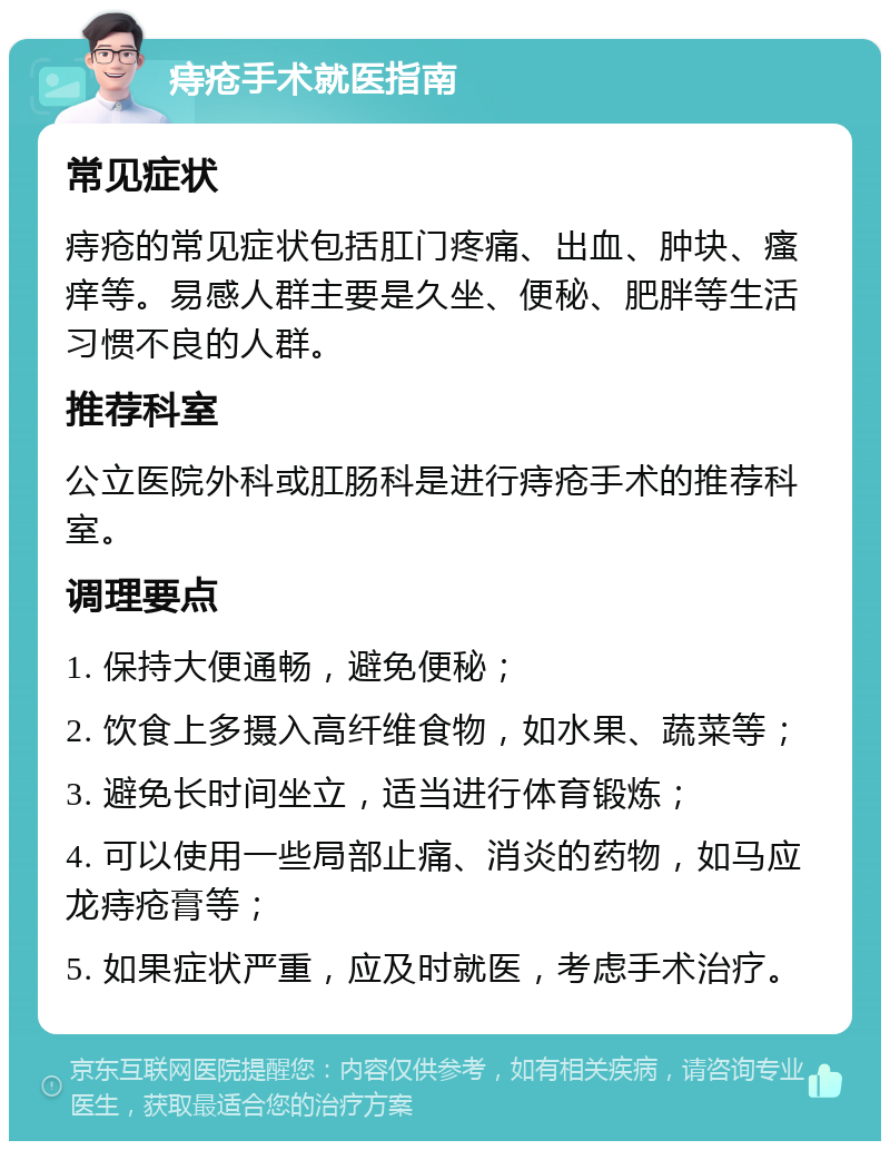 痔疮手术就医指南 常见症状 痔疮的常见症状包括肛门疼痛、出血、肿块、瘙痒等。易感人群主要是久坐、便秘、肥胖等生活习惯不良的人群。 推荐科室 公立医院外科或肛肠科是进行痔疮手术的推荐科室。 调理要点 1. 保持大便通畅，避免便秘； 2. 饮食上多摄入高纤维食物，如水果、蔬菜等； 3. 避免长时间坐立，适当进行体育锻炼； 4. 可以使用一些局部止痛、消炎的药物，如马应龙痔疮膏等； 5. 如果症状严重，应及时就医，考虑手术治疗。