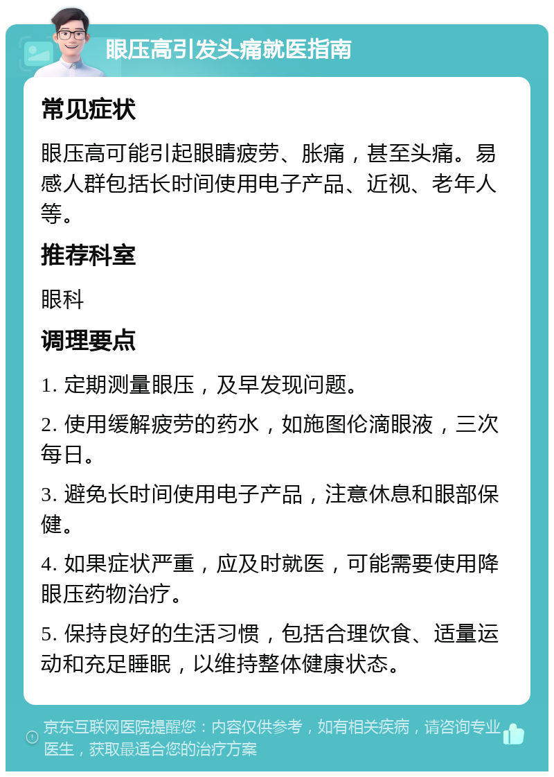 眼压高引发头痛就医指南 常见症状 眼压高可能引起眼睛疲劳、胀痛，甚至头痛。易感人群包括长时间使用电子产品、近视、老年人等。 推荐科室 眼科 调理要点 1. 定期测量眼压，及早发现问题。 2. 使用缓解疲劳的药水，如施图伦滴眼液，三次每日。 3. 避免长时间使用电子产品，注意休息和眼部保健。 4. 如果症状严重，应及时就医，可能需要使用降眼压药物治疗。 5. 保持良好的生活习惯，包括合理饮食、适量运动和充足睡眠，以维持整体健康状态。