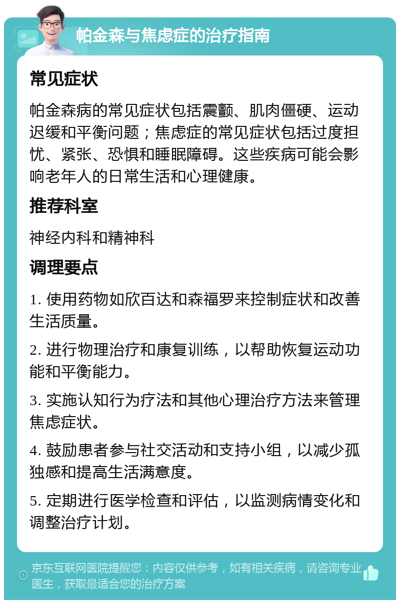 帕金森与焦虑症的治疗指南 常见症状 帕金森病的常见症状包括震颤、肌肉僵硬、运动迟缓和平衡问题；焦虑症的常见症状包括过度担忧、紧张、恐惧和睡眠障碍。这些疾病可能会影响老年人的日常生活和心理健康。 推荐科室 神经内科和精神科 调理要点 1. 使用药物如欣百达和森福罗来控制症状和改善生活质量。 2. 进行物理治疗和康复训练，以帮助恢复运动功能和平衡能力。 3. 实施认知行为疗法和其他心理治疗方法来管理焦虑症状。 4. 鼓励患者参与社交活动和支持小组，以减少孤独感和提高生活满意度。 5. 定期进行医学检查和评估，以监测病情变化和调整治疗计划。