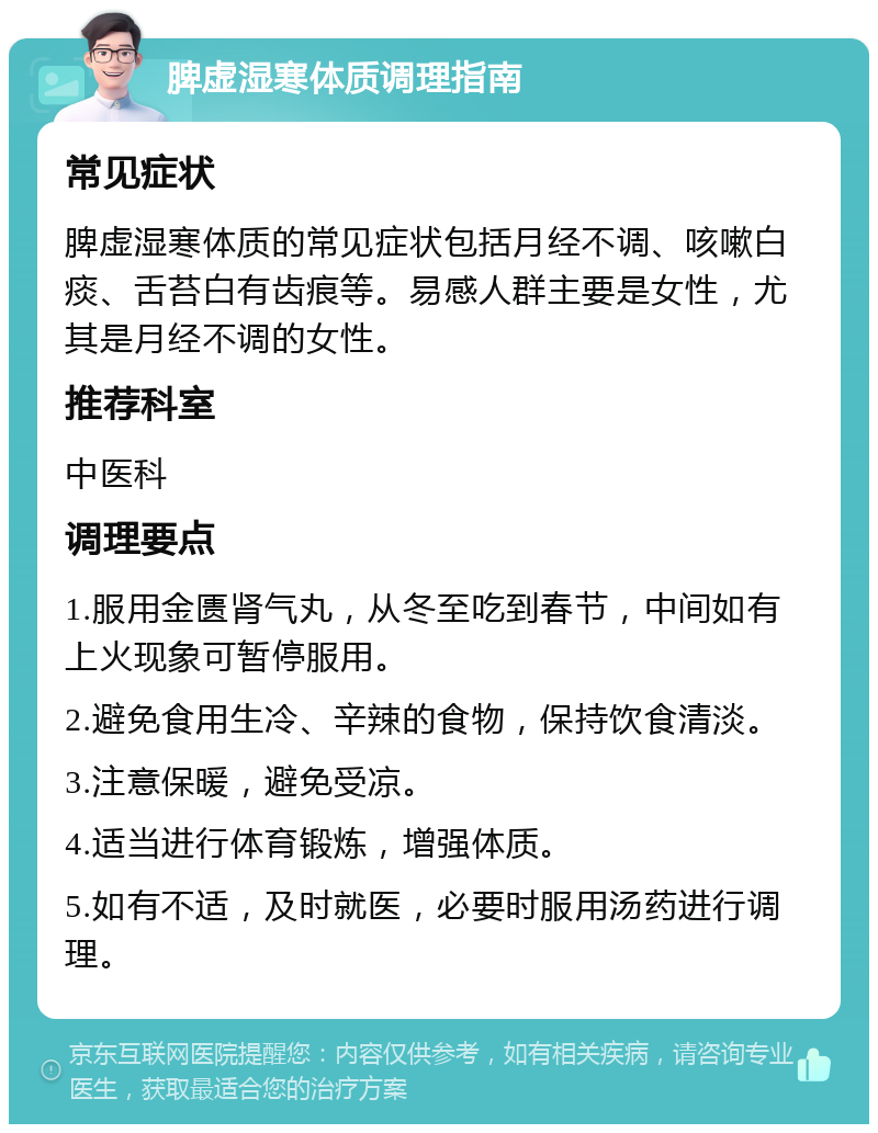 脾虚湿寒体质调理指南 常见症状 脾虚湿寒体质的常见症状包括月经不调、咳嗽白痰、舌苔白有齿痕等。易感人群主要是女性，尤其是月经不调的女性。 推荐科室 中医科 调理要点 1.服用金匮肾气丸，从冬至吃到春节，中间如有上火现象可暂停服用。 2.避免食用生冷、辛辣的食物，保持饮食清淡。 3.注意保暖，避免受凉。 4.适当进行体育锻炼，增强体质。 5.如有不适，及时就医，必要时服用汤药进行调理。