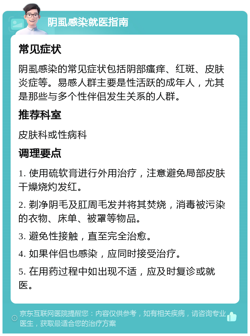 阴虱感染就医指南 常见症状 阴虱感染的常见症状包括阴部瘙痒、红斑、皮肤炎症等。易感人群主要是性活跃的成年人，尤其是那些与多个性伴侣发生关系的人群。 推荐科室 皮肤科或性病科 调理要点 1. 使用硫软膏进行外用治疗，注意避免局部皮肤干燥烧灼发红。 2. 剃净阴毛及肛周毛发并将其焚烧，消毒被污染的衣物、床单、被罩等物品。 3. 避免性接触，直至完全治愈。 4. 如果伴侣也感染，应同时接受治疗。 5. 在用药过程中如出现不适，应及时复诊或就医。