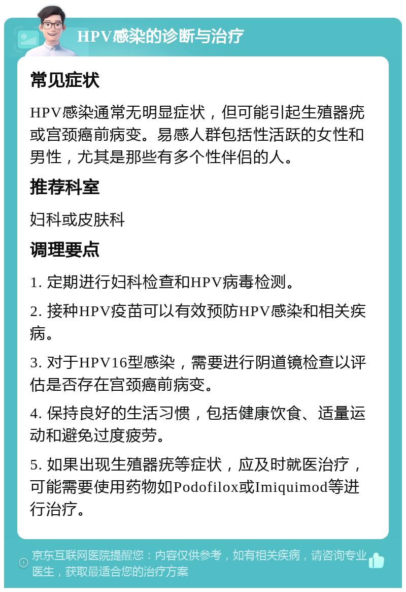 HPV感染的诊断与治疗 常见症状 HPV感染通常无明显症状，但可能引起生殖器疣或宫颈癌前病变。易感人群包括性活跃的女性和男性，尤其是那些有多个性伴侣的人。 推荐科室 妇科或皮肤科 调理要点 1. 定期进行妇科检查和HPV病毒检测。 2. 接种HPV疫苗可以有效预防HPV感染和相关疾病。 3. 对于HPV16型感染，需要进行阴道镜检查以评估是否存在宫颈癌前病变。 4. 保持良好的生活习惯，包括健康饮食、适量运动和避免过度疲劳。 5. 如果出现生殖器疣等症状，应及时就医治疗，可能需要使用药物如Podofilox或Imiquimod等进行治疗。