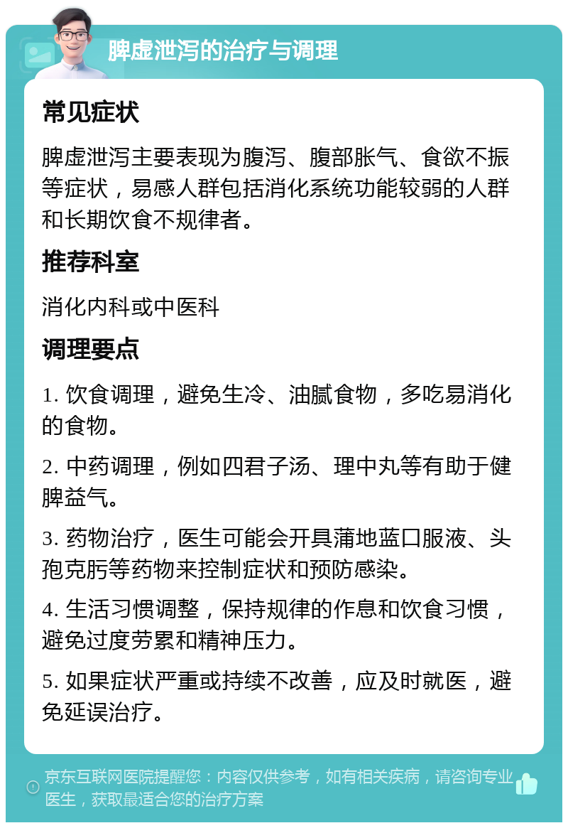 脾虚泄泻的治疗与调理 常见症状 脾虚泄泻主要表现为腹泻、腹部胀气、食欲不振等症状，易感人群包括消化系统功能较弱的人群和长期饮食不规律者。 推荐科室 消化内科或中医科 调理要点 1. 饮食调理，避免生冷、油腻食物，多吃易消化的食物。 2. 中药调理，例如四君子汤、理中丸等有助于健脾益气。 3. 药物治疗，医生可能会开具蒲地蓝口服液、头孢克肟等药物来控制症状和预防感染。 4. 生活习惯调整，保持规律的作息和饮食习惯，避免过度劳累和精神压力。 5. 如果症状严重或持续不改善，应及时就医，避免延误治疗。