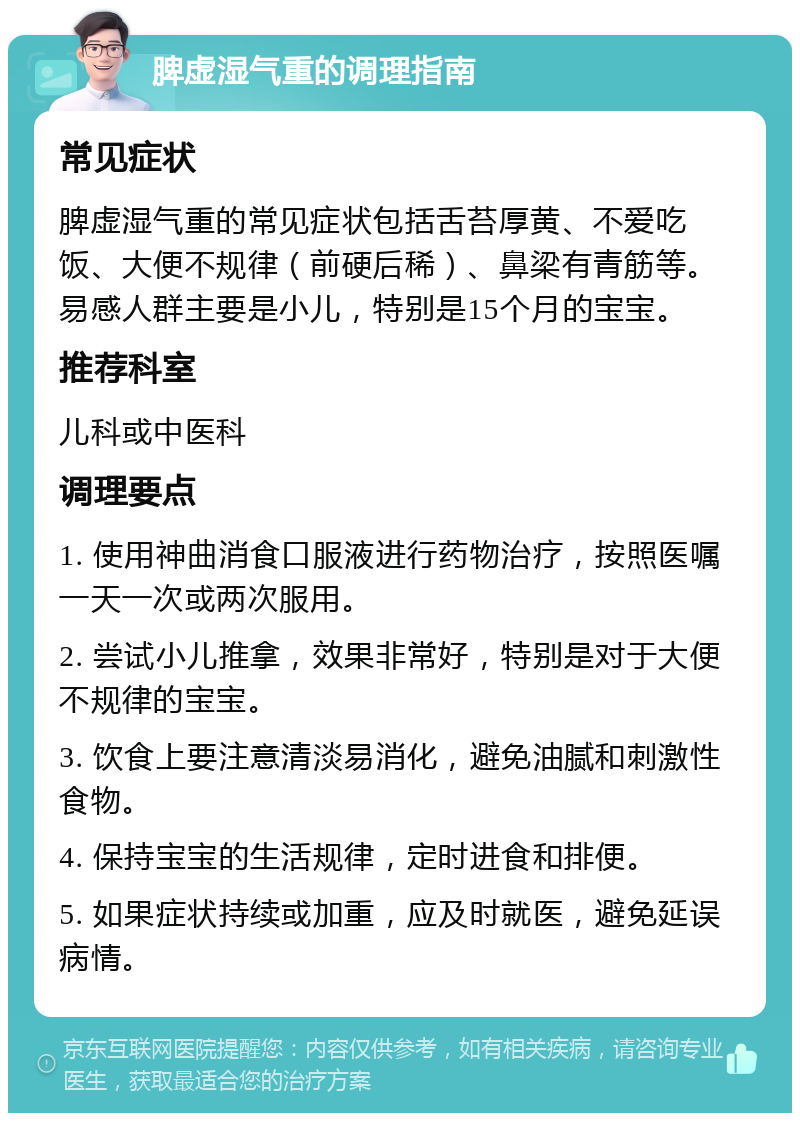 脾虚湿气重的调理指南 常见症状 脾虚湿气重的常见症状包括舌苔厚黄、不爱吃饭、大便不规律（前硬后稀）、鼻梁有青筋等。易感人群主要是小儿，特别是15个月的宝宝。 推荐科室 儿科或中医科 调理要点 1. 使用神曲消食口服液进行药物治疗，按照医嘱一天一次或两次服用。 2. 尝试小儿推拿，效果非常好，特别是对于大便不规律的宝宝。 3. 饮食上要注意清淡易消化，避免油腻和刺激性食物。 4. 保持宝宝的生活规律，定时进食和排便。 5. 如果症状持续或加重，应及时就医，避免延误病情。