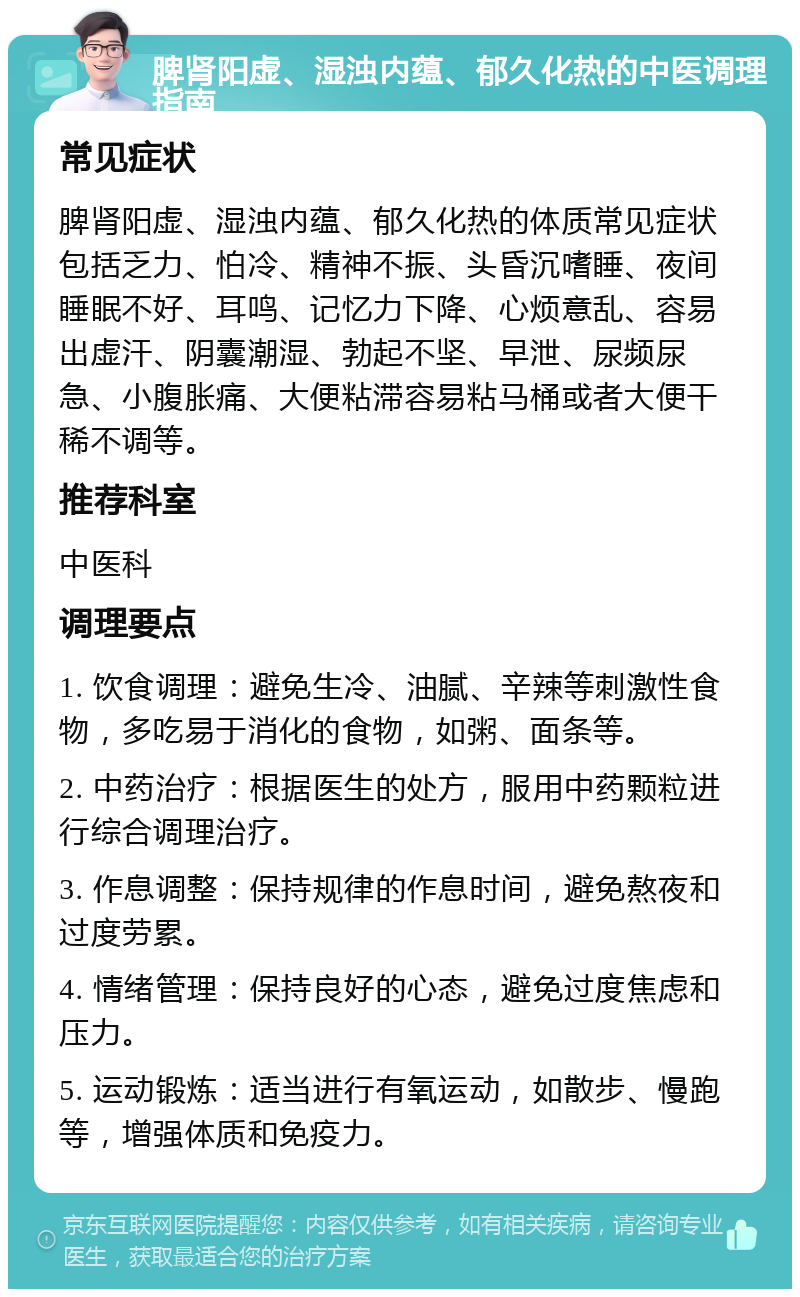 脾肾阳虚、湿浊内蕴、郁久化热的中医调理指南 常见症状 脾肾阳虚、湿浊内蕴、郁久化热的体质常见症状包括乏力、怕冷、精神不振、头昏沉嗜睡、夜间睡眠不好、耳鸣、记忆力下降、心烦意乱、容易出虚汗、阴囊潮湿、勃起不坚、早泄、尿频尿急、小腹胀痛、大便粘滞容易粘马桶或者大便干稀不调等。 推荐科室 中医科 调理要点 1. 饮食调理：避免生冷、油腻、辛辣等刺激性食物，多吃易于消化的食物，如粥、面条等。 2. 中药治疗：根据医生的处方，服用中药颗粒进行综合调理治疗。 3. 作息调整：保持规律的作息时间，避免熬夜和过度劳累。 4. 情绪管理：保持良好的心态，避免过度焦虑和压力。 5. 运动锻炼：适当进行有氧运动，如散步、慢跑等，增强体质和免疫力。