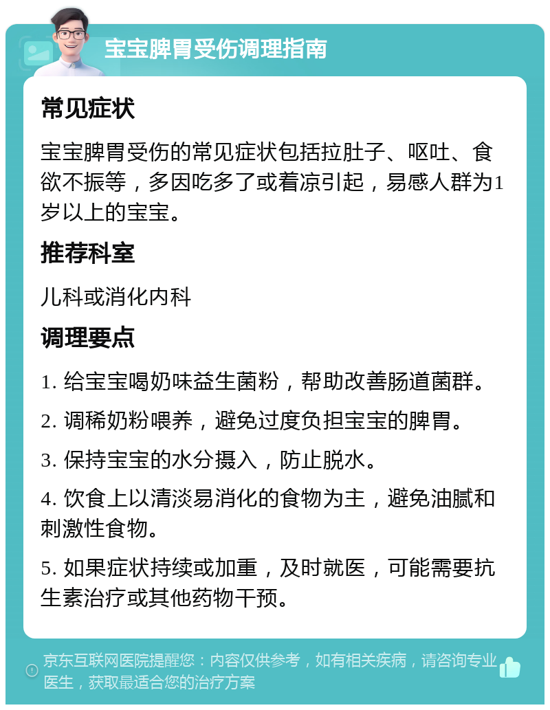 宝宝脾胃受伤调理指南 常见症状 宝宝脾胃受伤的常见症状包括拉肚子、呕吐、食欲不振等，多因吃多了或着凉引起，易感人群为1岁以上的宝宝。 推荐科室 儿科或消化内科 调理要点 1. 给宝宝喝奶味益生菌粉，帮助改善肠道菌群。 2. 调稀奶粉喂养，避免过度负担宝宝的脾胃。 3. 保持宝宝的水分摄入，防止脱水。 4. 饮食上以清淡易消化的食物为主，避免油腻和刺激性食物。 5. 如果症状持续或加重，及时就医，可能需要抗生素治疗或其他药物干预。