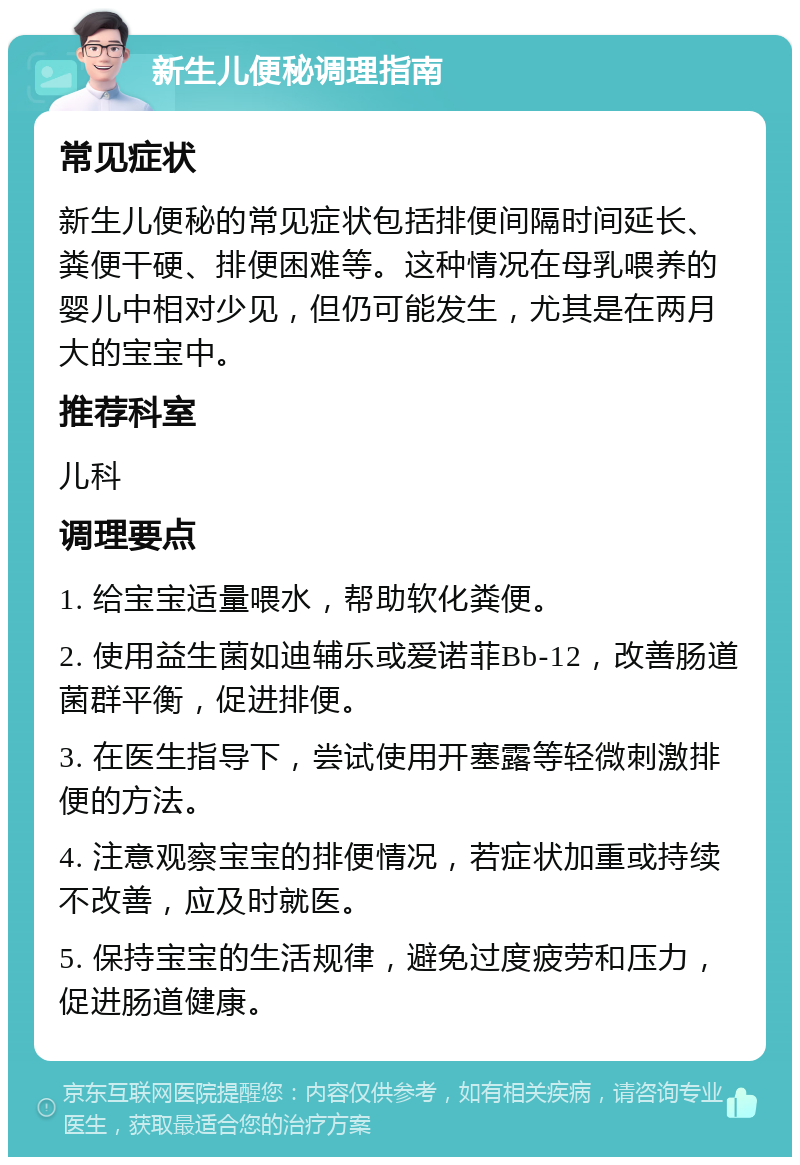 新生儿便秘调理指南 常见症状 新生儿便秘的常见症状包括排便间隔时间延长、粪便干硬、排便困难等。这种情况在母乳喂养的婴儿中相对少见，但仍可能发生，尤其是在两月大的宝宝中。 推荐科室 儿科 调理要点 1. 给宝宝适量喂水，帮助软化粪便。 2. 使用益生菌如迪辅乐或爱诺菲Bb-12，改善肠道菌群平衡，促进排便。 3. 在医生指导下，尝试使用开塞露等轻微刺激排便的方法。 4. 注意观察宝宝的排便情况，若症状加重或持续不改善，应及时就医。 5. 保持宝宝的生活规律，避免过度疲劳和压力，促进肠道健康。