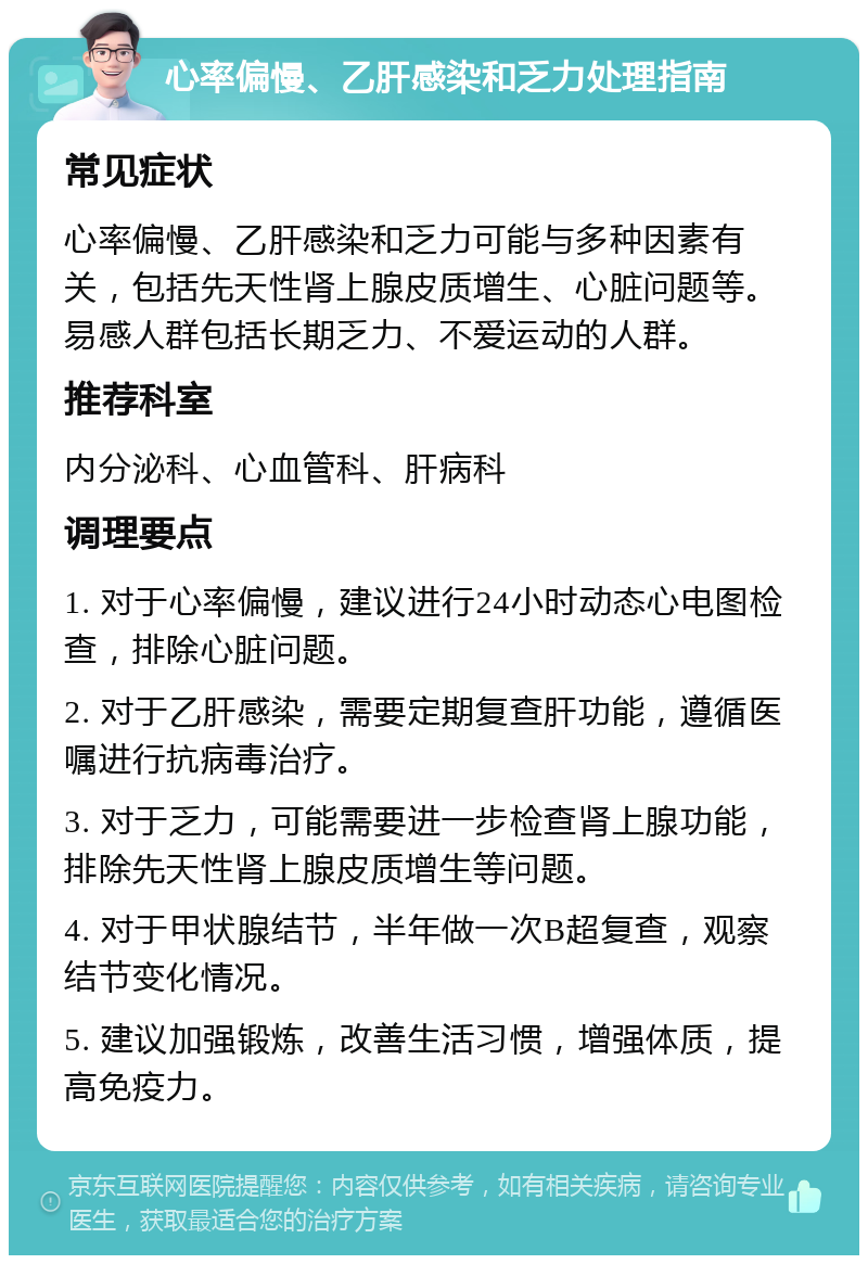 心率偏慢、乙肝感染和乏力处理指南 常见症状 心率偏慢、乙肝感染和乏力可能与多种因素有关，包括先天性肾上腺皮质增生、心脏问题等。易感人群包括长期乏力、不爱运动的人群。 推荐科室 内分泌科、心血管科、肝病科 调理要点 1. 对于心率偏慢，建议进行24小时动态心电图检查，排除心脏问题。 2. 对于乙肝感染，需要定期复查肝功能，遵循医嘱进行抗病毒治疗。 3. 对于乏力，可能需要进一步检查肾上腺功能，排除先天性肾上腺皮质增生等问题。 4. 对于甲状腺结节，半年做一次B超复查，观察结节变化情况。 5. 建议加强锻炼，改善生活习惯，增强体质，提高免疫力。