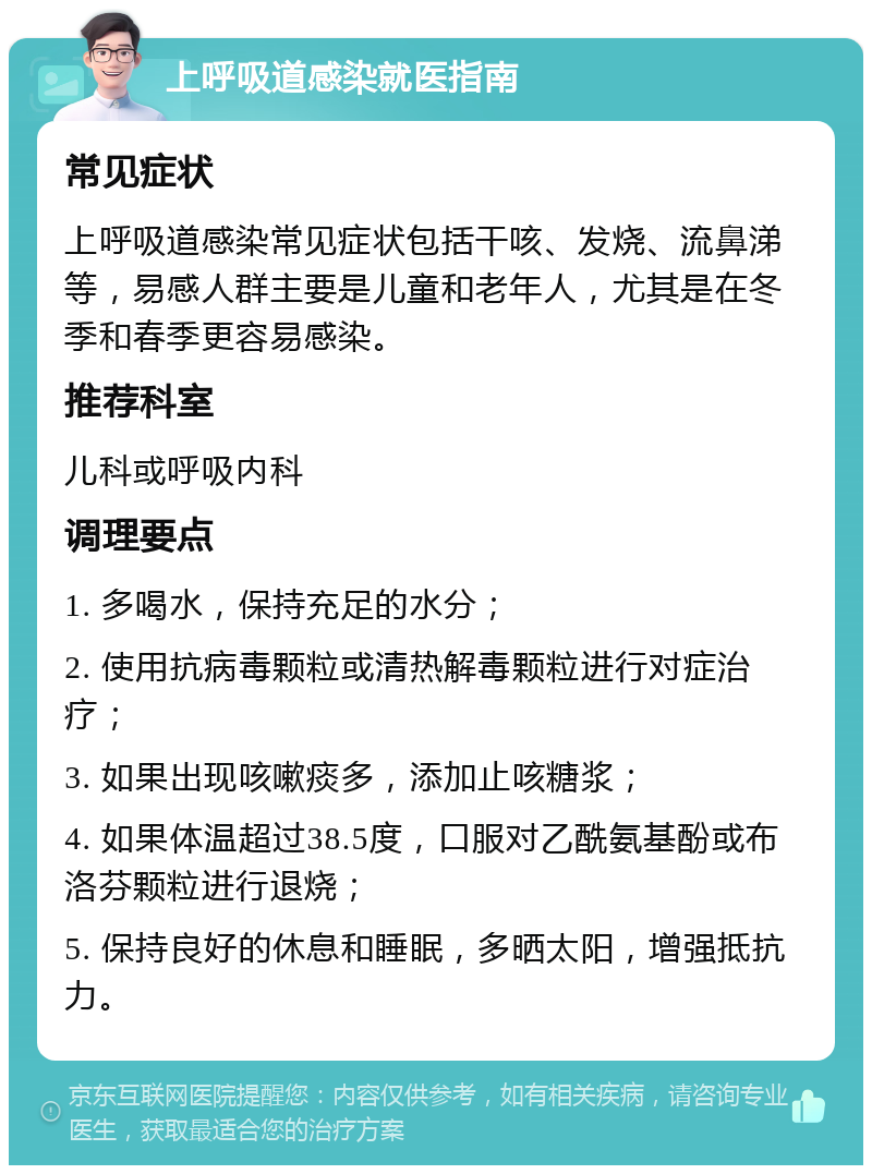 上呼吸道感染就医指南 常见症状 上呼吸道感染常见症状包括干咳、发烧、流鼻涕等，易感人群主要是儿童和老年人，尤其是在冬季和春季更容易感染。 推荐科室 儿科或呼吸内科 调理要点 1. 多喝水，保持充足的水分； 2. 使用抗病毒颗粒或清热解毒颗粒进行对症治疗； 3. 如果出现咳嗽痰多，添加止咳糖浆； 4. 如果体温超过38.5度，口服对乙酰氨基酚或布洛芬颗粒进行退烧； 5. 保持良好的休息和睡眠，多晒太阳，增强抵抗力。