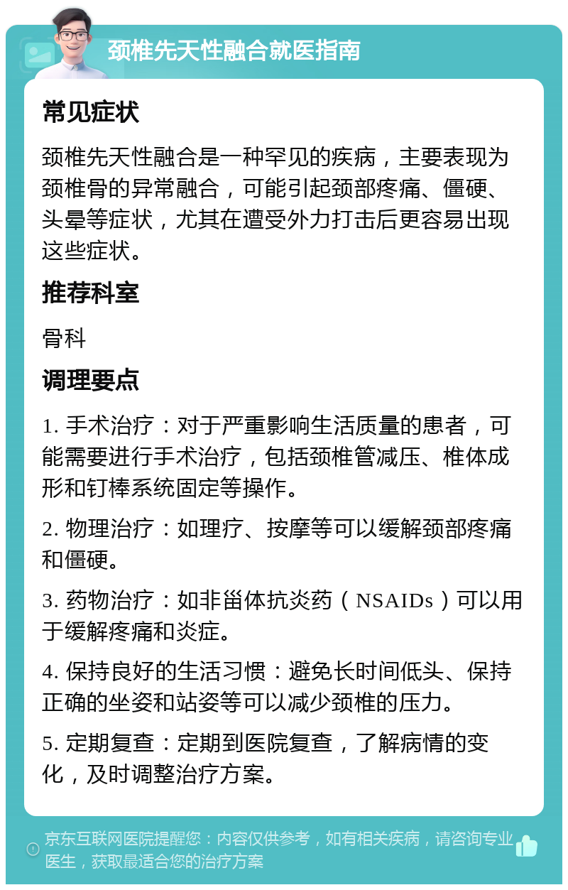 颈椎先天性融合就医指南 常见症状 颈椎先天性融合是一种罕见的疾病，主要表现为颈椎骨的异常融合，可能引起颈部疼痛、僵硬、头晕等症状，尤其在遭受外力打击后更容易出现这些症状。 推荐科室 骨科 调理要点 1. 手术治疗：对于严重影响生活质量的患者，可能需要进行手术治疗，包括颈椎管减压、椎体成形和钉棒系统固定等操作。 2. 物理治疗：如理疗、按摩等可以缓解颈部疼痛和僵硬。 3. 药物治疗：如非甾体抗炎药（NSAIDs）可以用于缓解疼痛和炎症。 4. 保持良好的生活习惯：避免长时间低头、保持正确的坐姿和站姿等可以减少颈椎的压力。 5. 定期复查：定期到医院复查，了解病情的变化，及时调整治疗方案。