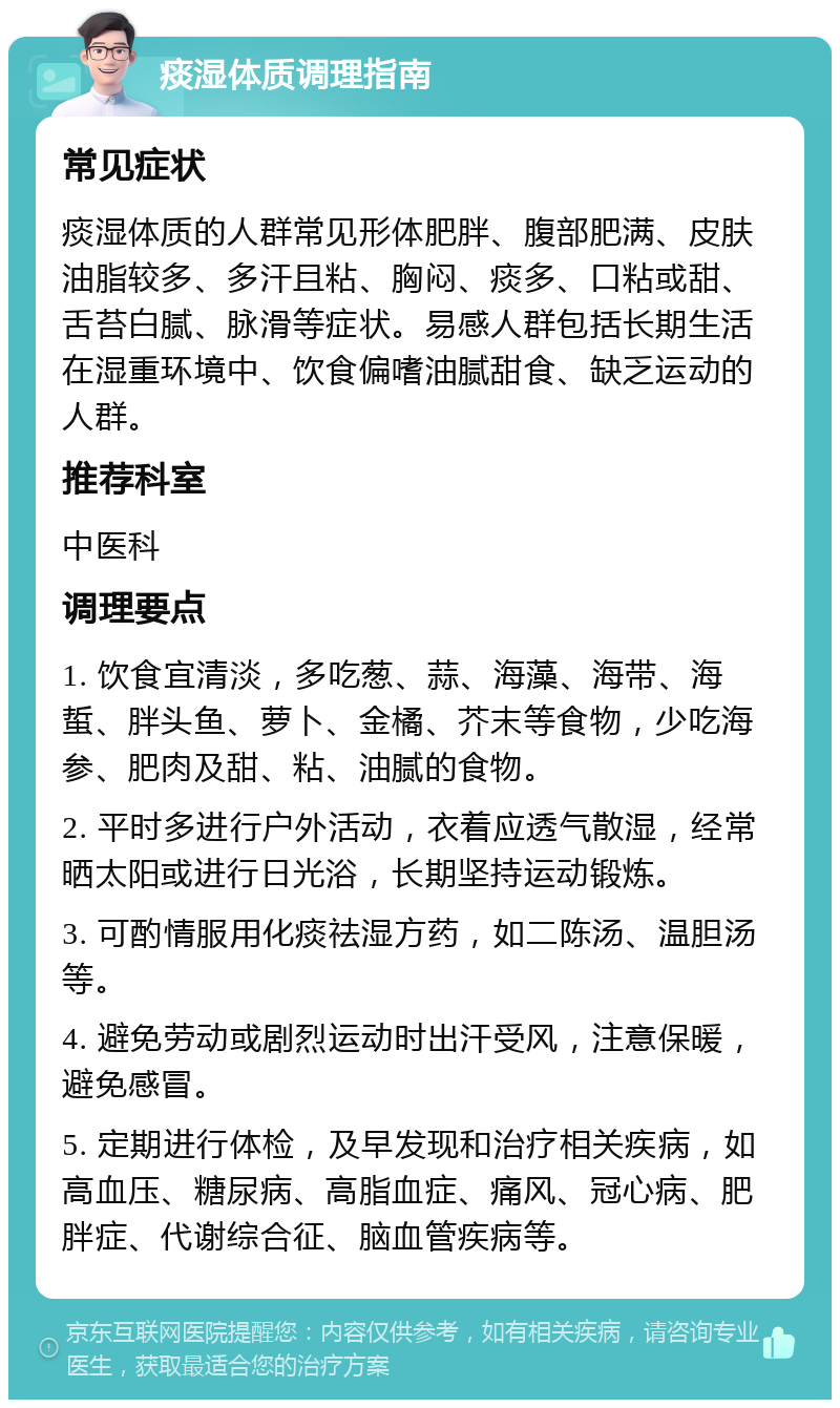 痰湿体质调理指南 常见症状 痰湿体质的人群常见形体肥胖、腹部肥满、皮肤油脂较多、多汗且粘、胸闷、痰多、口粘或甜、舌苔白腻、脉滑等症状。易感人群包括长期生活在湿重环境中、饮食偏嗜油腻甜食、缺乏运动的人群。 推荐科室 中医科 调理要点 1. 饮食宜清淡，多吃葱、蒜、海藻、海带、海蜇、胖头鱼、萝卜、金橘、芥末等食物，少吃海参、肥肉及甜、粘、油腻的食物。 2. 平时多进行户外活动，衣着应透气散湿，经常晒太阳或进行日光浴，长期坚持运动锻炼。 3. 可酌情服用化痰祛湿方药，如二陈汤、温胆汤等。 4. 避免劳动或剧烈运动时出汗受风，注意保暖，避免感冒。 5. 定期进行体检，及早发现和治疗相关疾病，如高血压、糖尿病、高脂血症、痛风、冠心病、肥胖症、代谢综合征、脑血管疾病等。