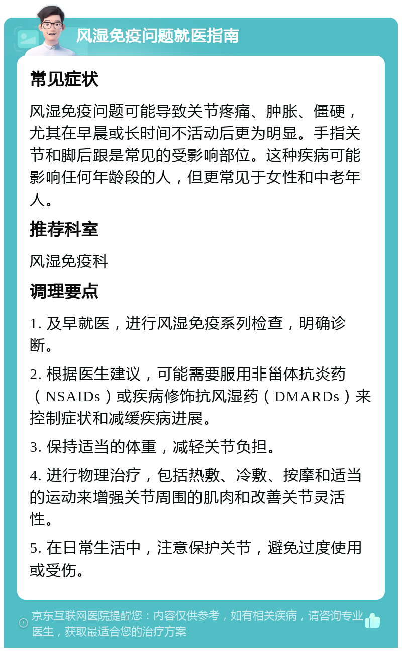 风湿免疫问题就医指南 常见症状 风湿免疫问题可能导致关节疼痛、肿胀、僵硬，尤其在早晨或长时间不活动后更为明显。手指关节和脚后跟是常见的受影响部位。这种疾病可能影响任何年龄段的人，但更常见于女性和中老年人。 推荐科室 风湿免疫科 调理要点 1. 及早就医，进行风湿免疫系列检查，明确诊断。 2. 根据医生建议，可能需要服用非甾体抗炎药（NSAIDs）或疾病修饰抗风湿药（DMARDs）来控制症状和减缓疾病进展。 3. 保持适当的体重，减轻关节负担。 4. 进行物理治疗，包括热敷、冷敷、按摩和适当的运动来增强关节周围的肌肉和改善关节灵活性。 5. 在日常生活中，注意保护关节，避免过度使用或受伤。