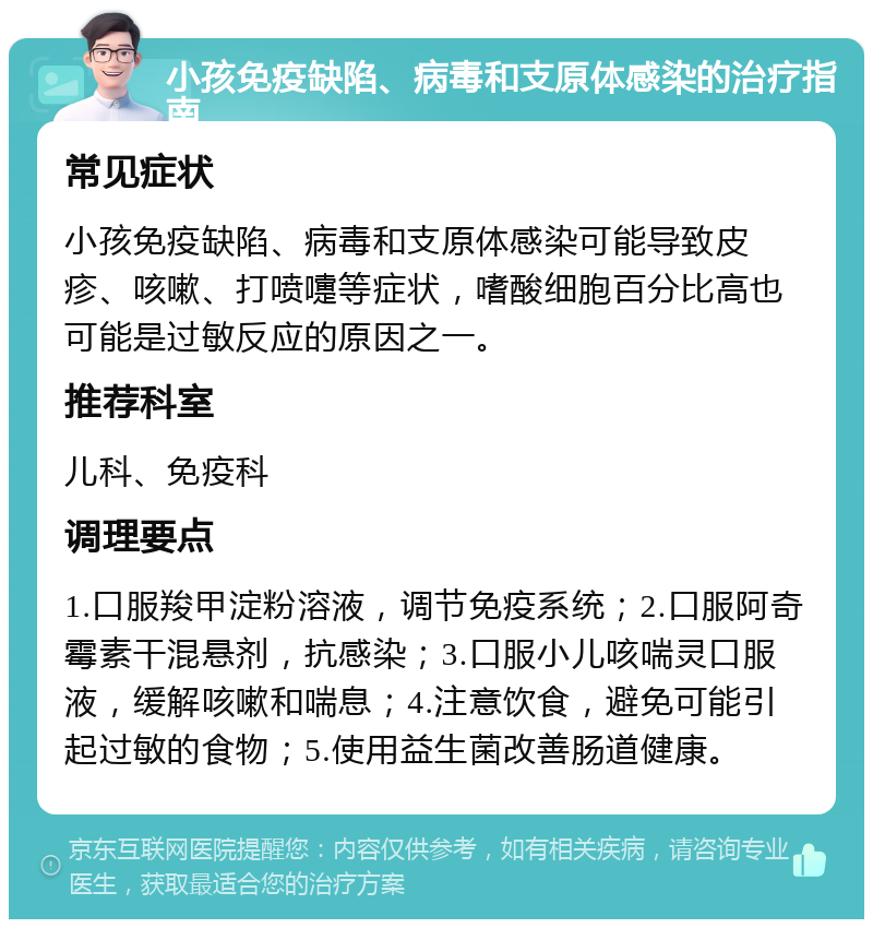 小孩免疫缺陷、病毒和支原体感染的治疗指南 常见症状 小孩免疫缺陷、病毒和支原体感染可能导致皮疹、咳嗽、打喷嚏等症状，嗜酸细胞百分比高也可能是过敏反应的原因之一。 推荐科室 儿科、免疫科 调理要点 1.口服羧甲淀粉溶液，调节免疫系统；2.口服阿奇霉素干混悬剂，抗感染；3.口服小儿咳喘灵口服液，缓解咳嗽和喘息；4.注意饮食，避免可能引起过敏的食物；5.使用益生菌改善肠道健康。