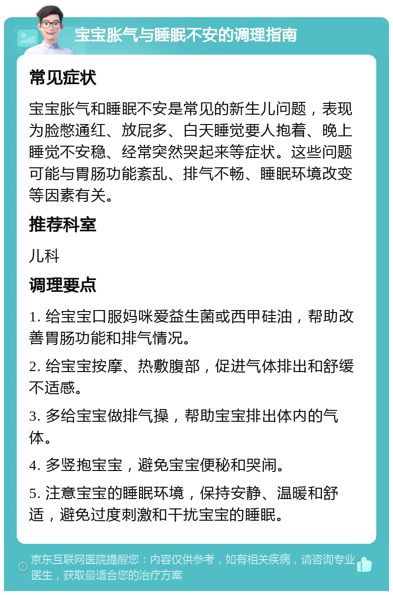 宝宝胀气与睡眠不安的调理指南 常见症状 宝宝胀气和睡眠不安是常见的新生儿问题，表现为脸憋通红、放屁多、白天睡觉要人抱着、晚上睡觉不安稳、经常突然哭起来等症状。这些问题可能与胃肠功能紊乱、排气不畅、睡眠环境改变等因素有关。 推荐科室 儿科 调理要点 1. 给宝宝口服妈咪爱益生菌或西甲硅油，帮助改善胃肠功能和排气情况。 2. 给宝宝按摩、热敷腹部，促进气体排出和舒缓不适感。 3. 多给宝宝做排气操，帮助宝宝排出体内的气体。 4. 多竖抱宝宝，避免宝宝便秘和哭闹。 5. 注意宝宝的睡眠环境，保持安静、温暖和舒适，避免过度刺激和干扰宝宝的睡眠。